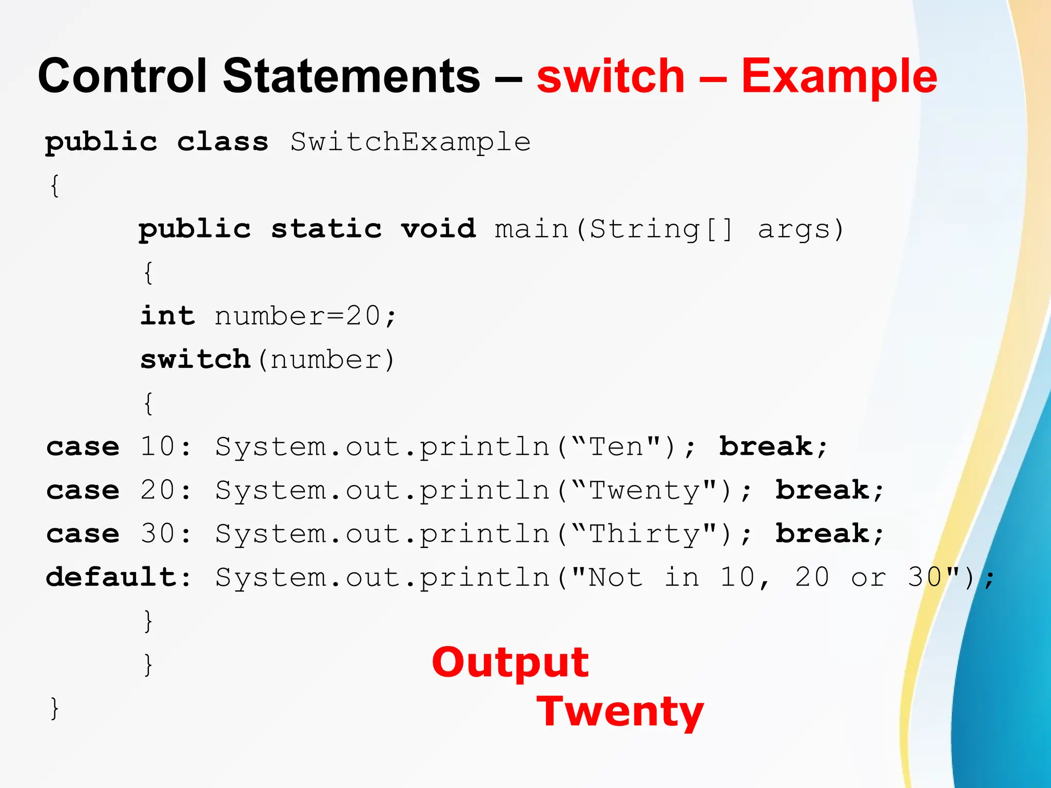 Control Statements – switch – Example
public class SwitchExample
{
public static void main(String[] args)
{
int number=20;
switch(number)
{
case 10: System.out.println(“Ten"); break;
case 20: System.out.println(“Twenty"); break;
case 30: System.out.println(“Thirty"); break;
default: System.out.println("Not in 10, 20 or 30");
}
}
}
Output
Twenty
 