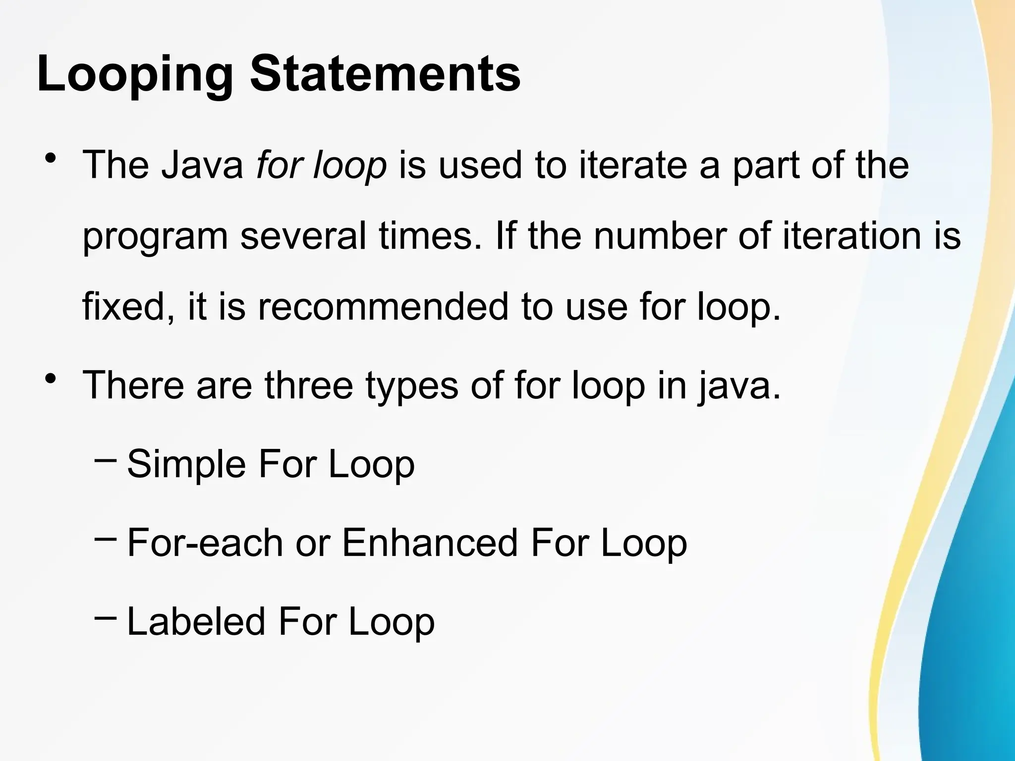 Looping Statements
• The Java for loop is used to iterate a part of the
program several times. If the number of iteration is
fixed, it is recommended to use for loop.
• There are three types of for loop in java.
– Simple For Loop
– For-each or Enhanced For Loop
– Labeled For Loop
 