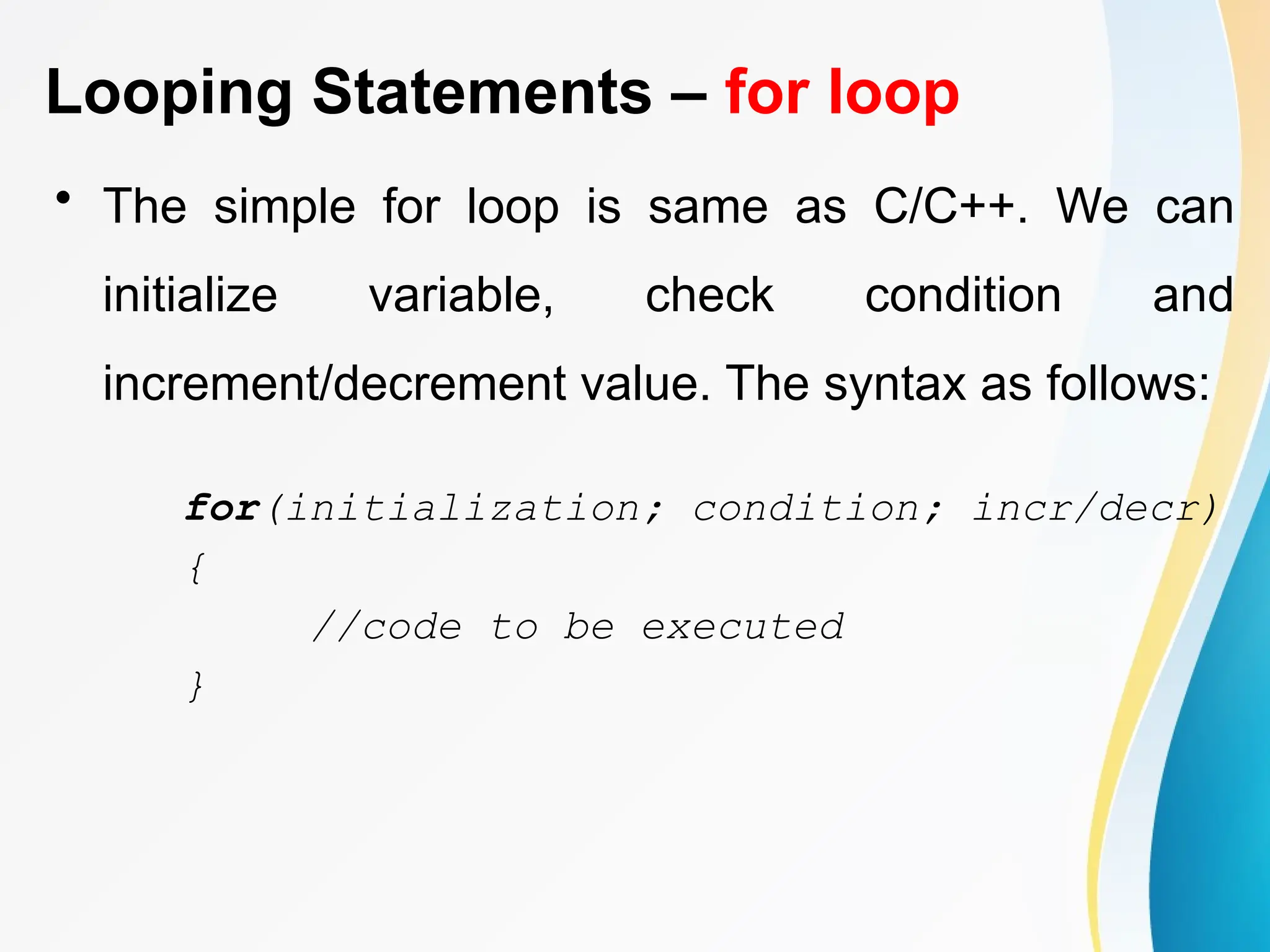 Looping Statements – for loop
• The simple for loop is same as C/C++. We can
initialize variable, check condition and
increment/decrement value. The syntax as follows:
for(initialization; condition; incr/decr)
{
//code to be executed
}
 
