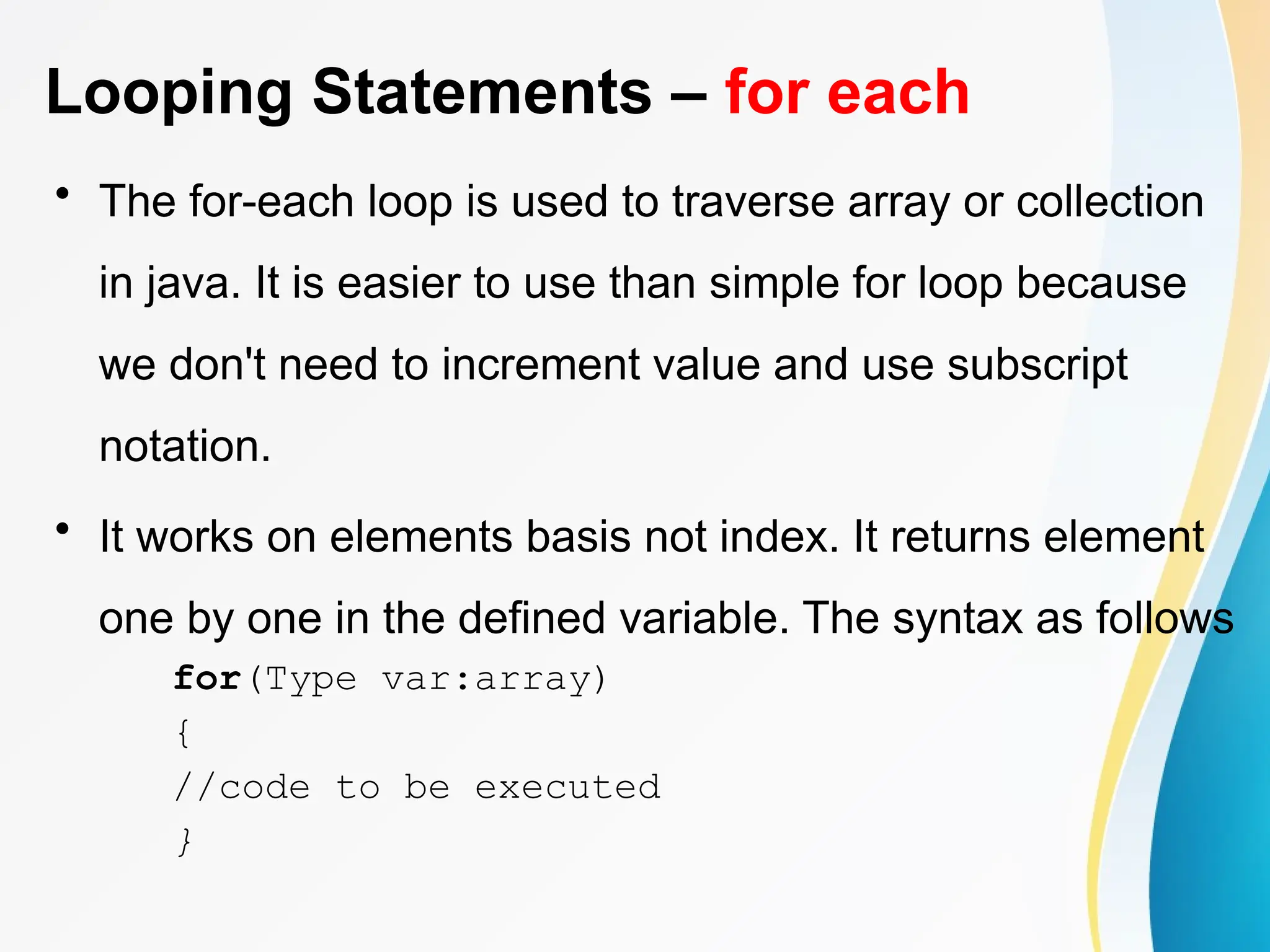 Looping Statements – for each
• The for-each loop is used to traverse array or collection
in java. It is easier to use than simple for loop because
we don't need to increment value and use subscript
notation.
• It works on elements basis not index. It returns element
one by one in the defined variable. The syntax as follows
for(Type var:array)
{
//code to be executed
}
 
