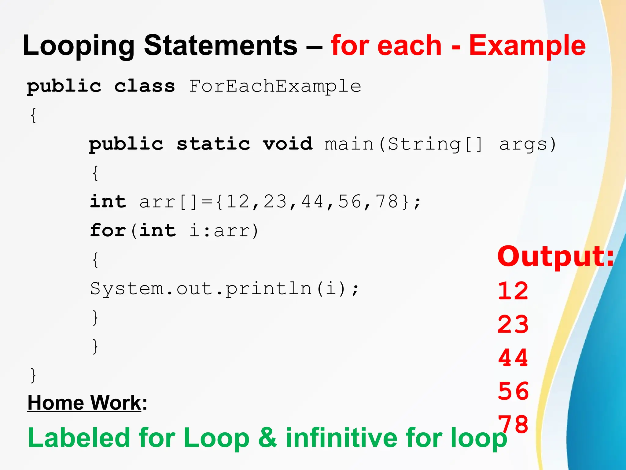 Looping Statements – for each - Example
public class ForEachExample
{
public static void main(String[] args)
{
int arr[]={12,23,44,56,78};
for(int i:arr)
{
System.out.println(i);
}
}
}
Home Work:
Labeled for Loop & infinitive for loop
Output:
12
23
44
56
78
 