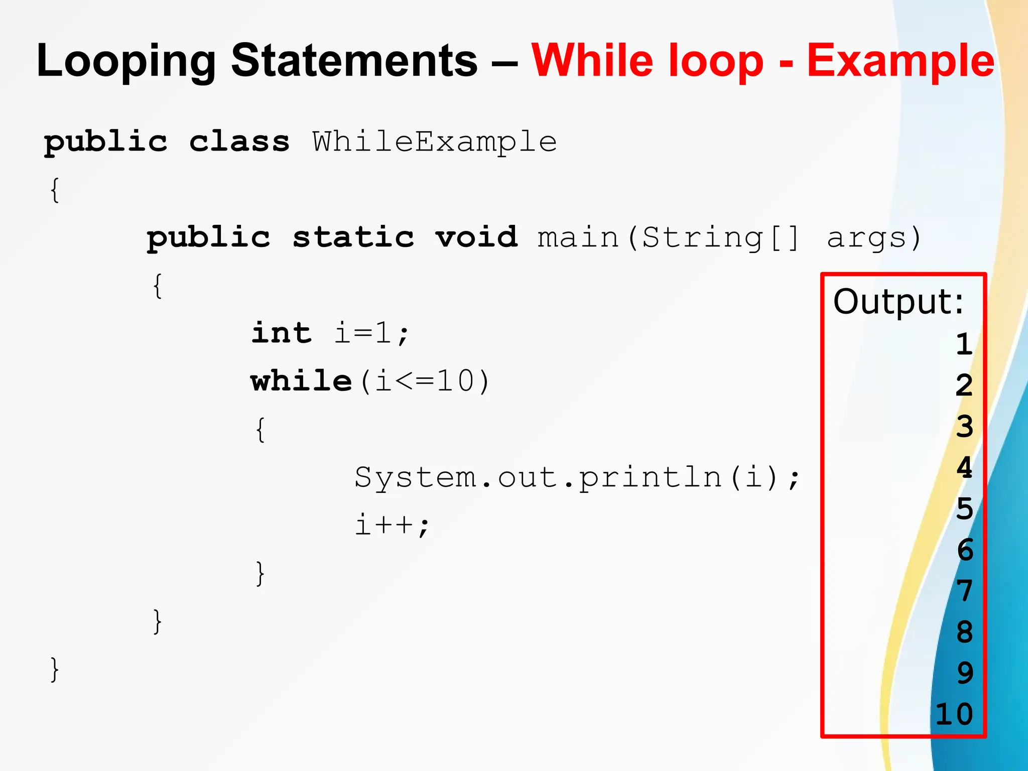 Looping Statements – While loop - Example
public class WhileExample
{
public static void main(String[] args)
{
int i=1;
while(i<=10)
{
System.out.println(i);
i++;
}
}
}
Output:
1
2
3
4
5
6
7
8
9
10
 