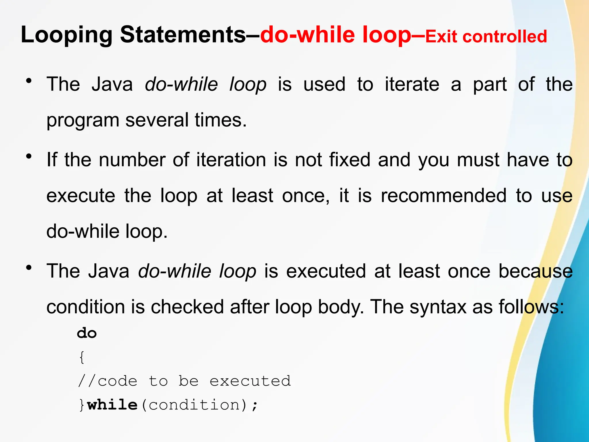 Looping Statements–do-while loop–Exit controlled
• The Java do-while loop is used to iterate a part of the
program several times.
• If the number of iteration is not fixed and you must have to
execute the loop at least once, it is recommended to use
do-while loop.
• The Java do-while loop is executed at least once because
condition is checked after loop body. The syntax as follows:
do
{
//code to be executed
}while(condition);
 