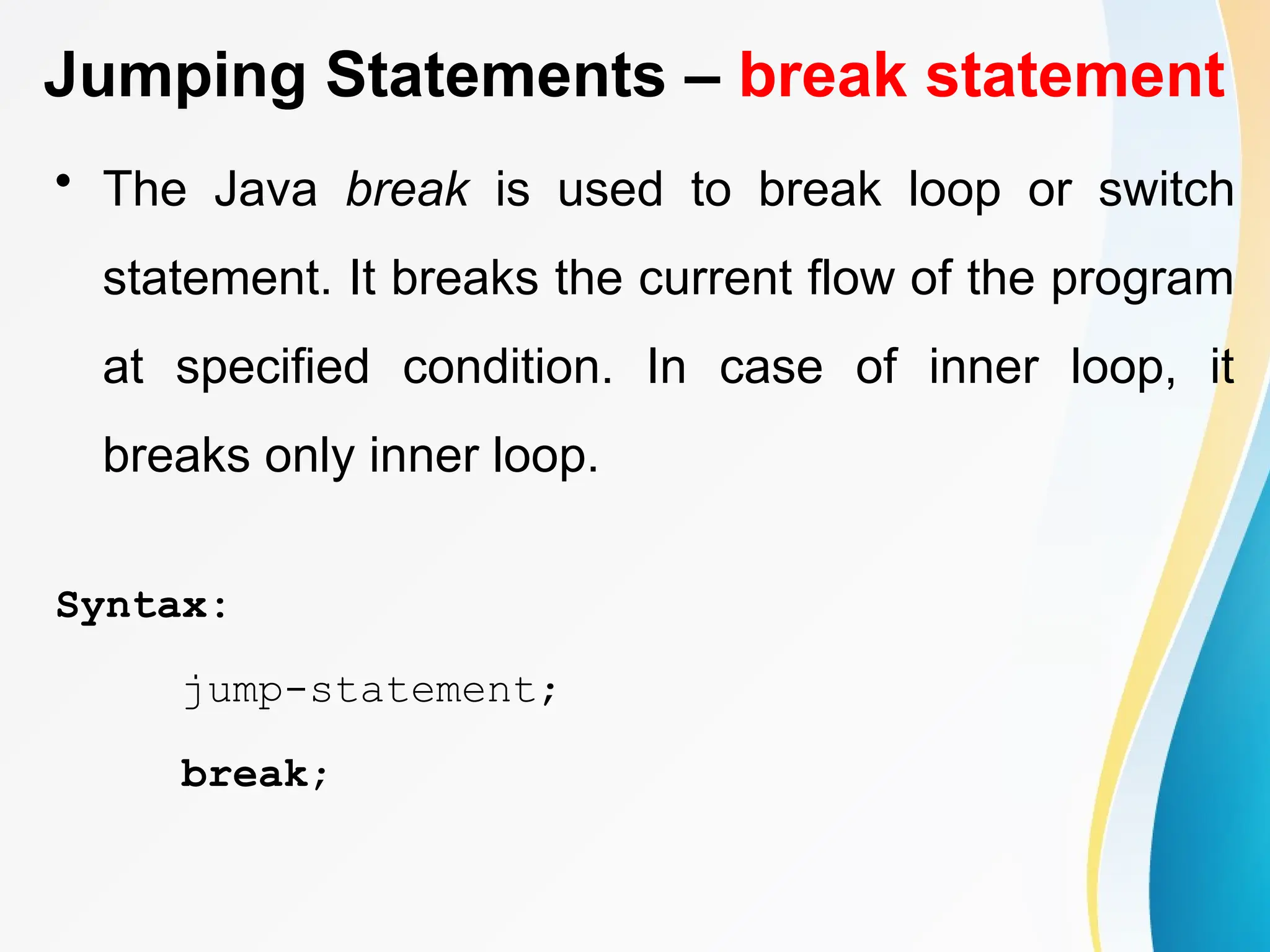 Jumping Statements – break statement
• The Java break is used to break loop or switch
statement. It breaks the current flow of the program
at specified condition. In case of inner loop, it
breaks only inner loop.
Syntax:
jump-statement;
break;
 