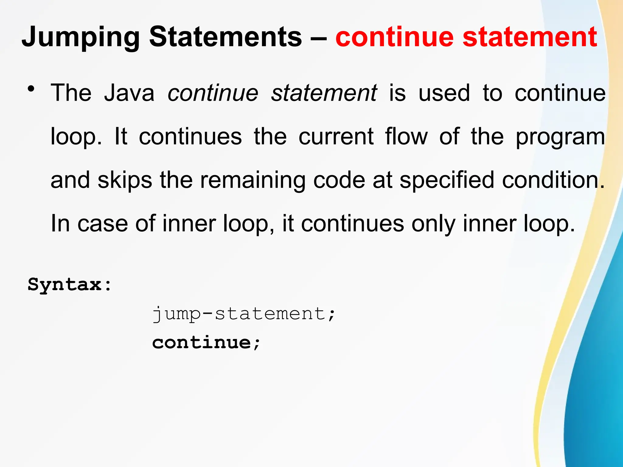 Jumping Statements – continue statement
• The Java continue statement is used to continue
loop. It continues the current flow of the program
and skips the remaining code at specified condition.
In case of inner loop, it continues only inner loop.
Syntax:
jump-statement;
continue;
 