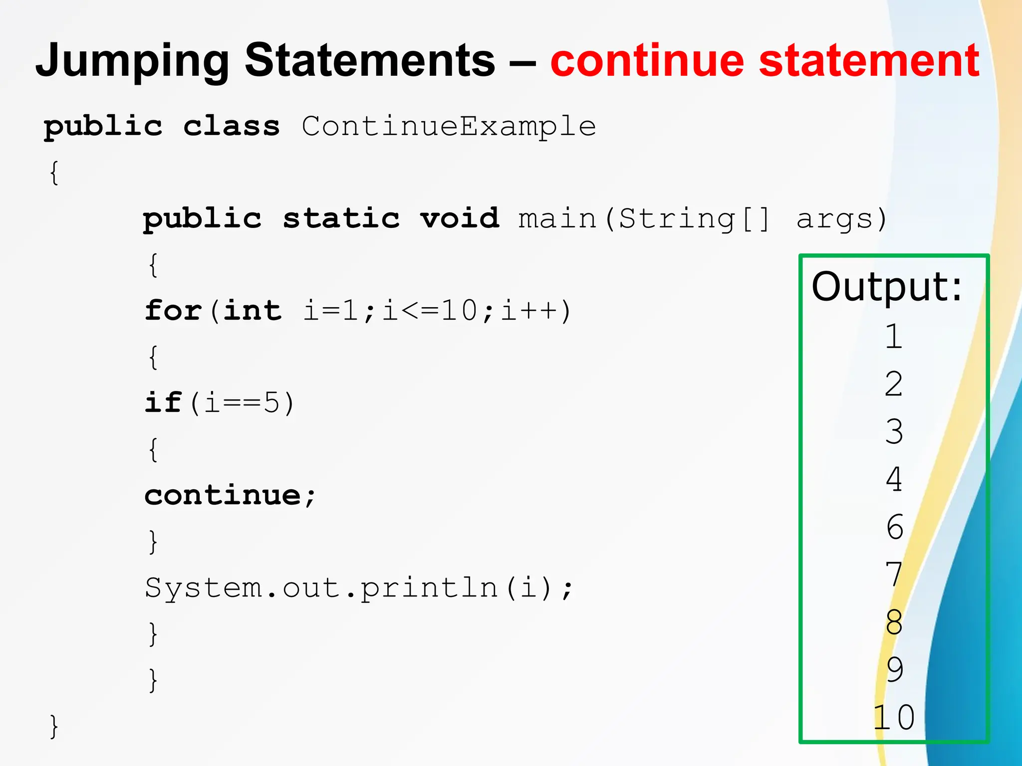 Jumping Statements – continue statement
public class ContinueExample
{
public static void main(String[] args)
{
for(int i=1;i<=10;i++)
{
if(i==5)
{
continue;
}
System.out.println(i);
}
}
}
Output:
1
2
3
4
6
7
8
9
10
 