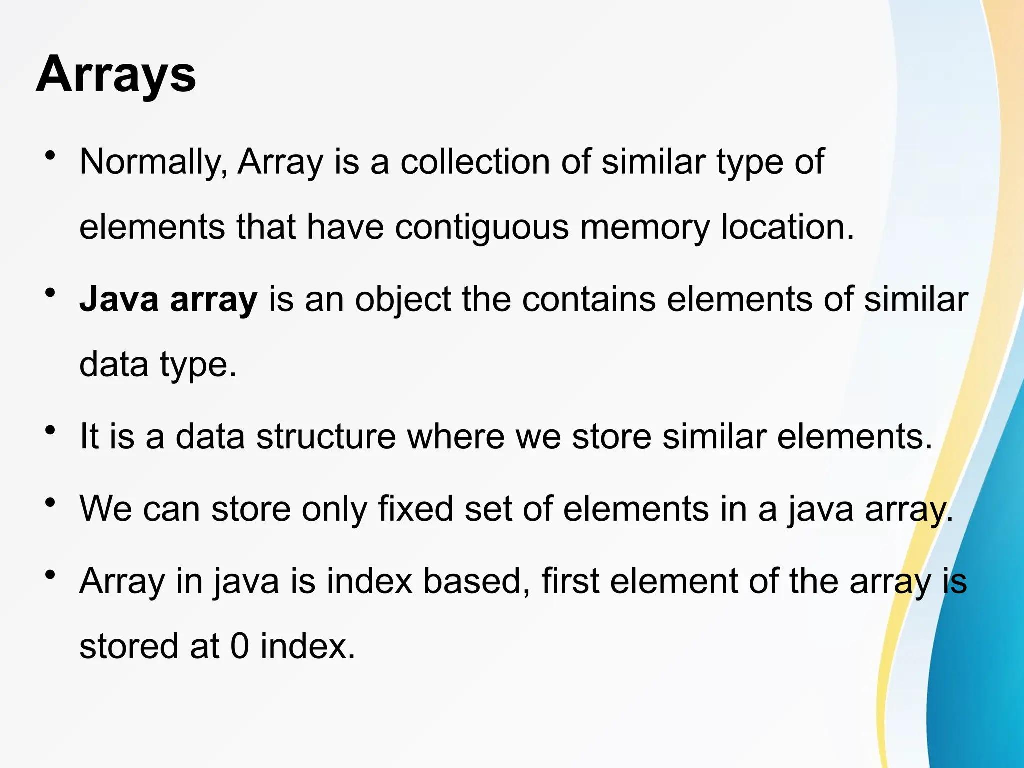 Arrays
• Normally, Array is a collection of similar type of
elements that have contiguous memory location.
• Java array is an object the contains elements of similar
data type.
• It is a data structure where we store similar elements.
• We can store only fixed set of elements in a java array.
• Array in java is index based, first element of the array is
stored at 0 index.
 