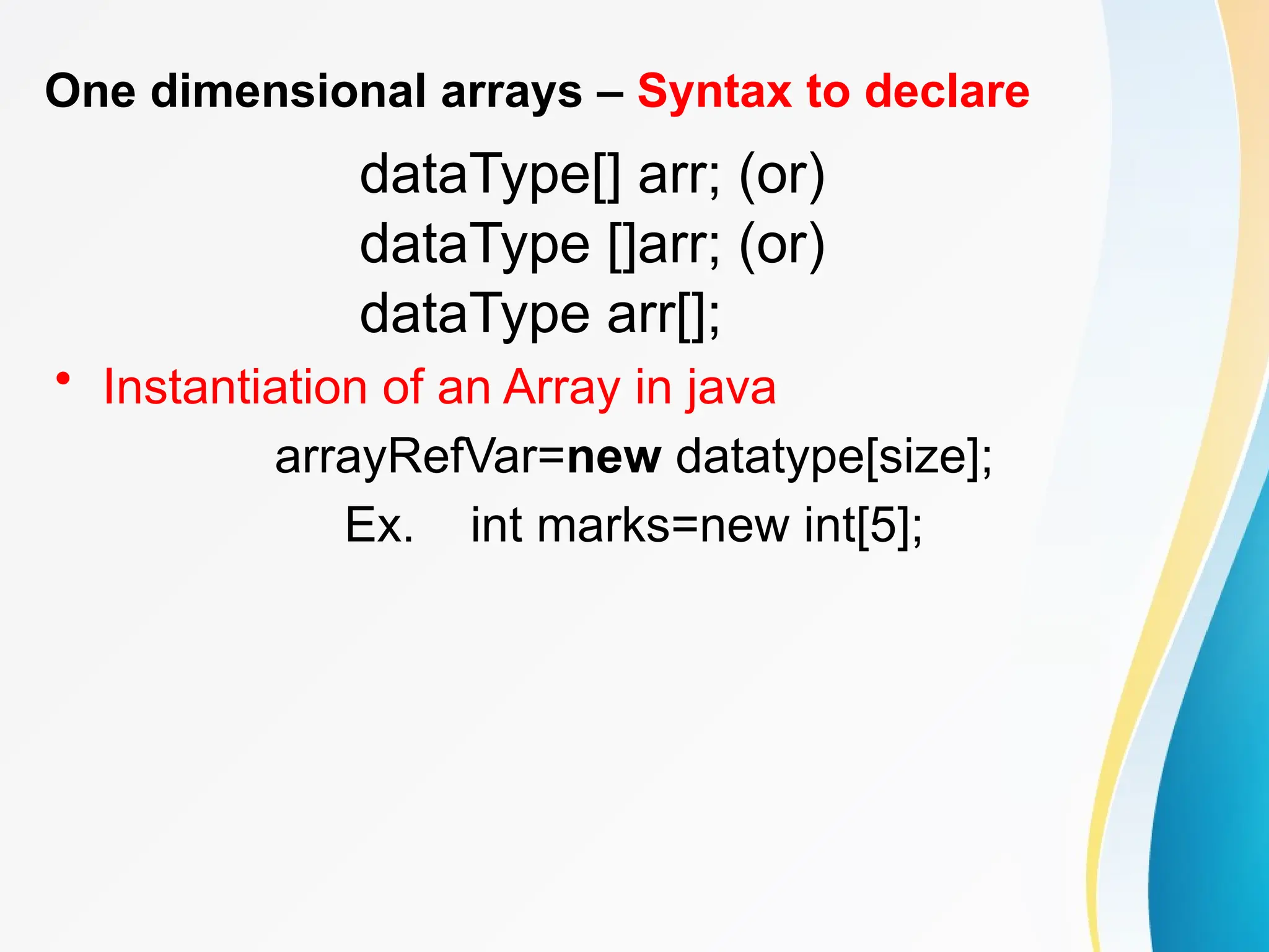 One dimensional arrays – Syntax to declare
dataType[] arr; (or)
dataType []arr; (or)
dataType arr[];
• Instantiation of an Array in java
arrayRefVar=new datatype[size];
Ex. int marks=new int[5];
 
