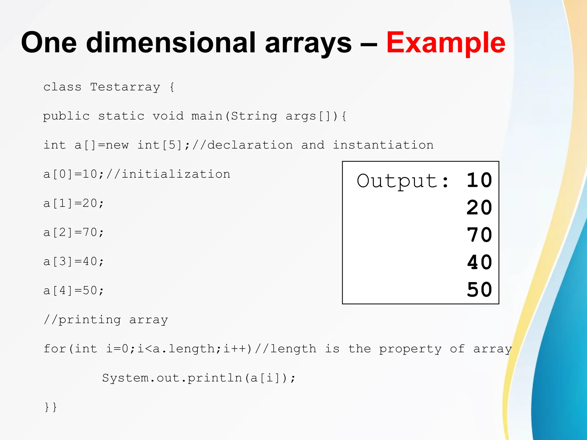 One dimensional arrays – Example
class Testarray {
public static void main(String args[]){
int a[]=new int[5];//declaration and instantiation
a[0]=10;//initialization
a[1]=20;
a[2]=70;
a[3]=40;
a[4]=50;
//printing array
for(int i=0;i<a.length;i++)//length is the property of array
System.out.println(a[i]);
}}
Output: 10
20
70
40
50
 