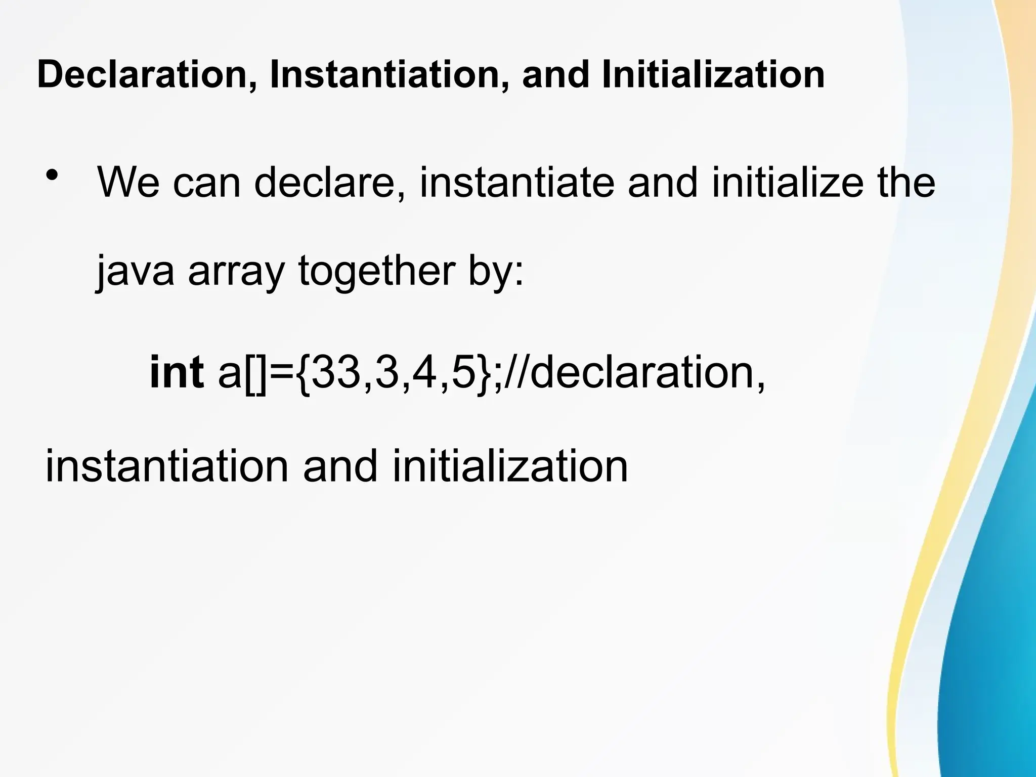Declaration, Instantiation, and Initialization
• We can declare, instantiate and initialize the
java array together by:
int a[]={33,3,4,5};//declaration,
instantiation and initialization
 