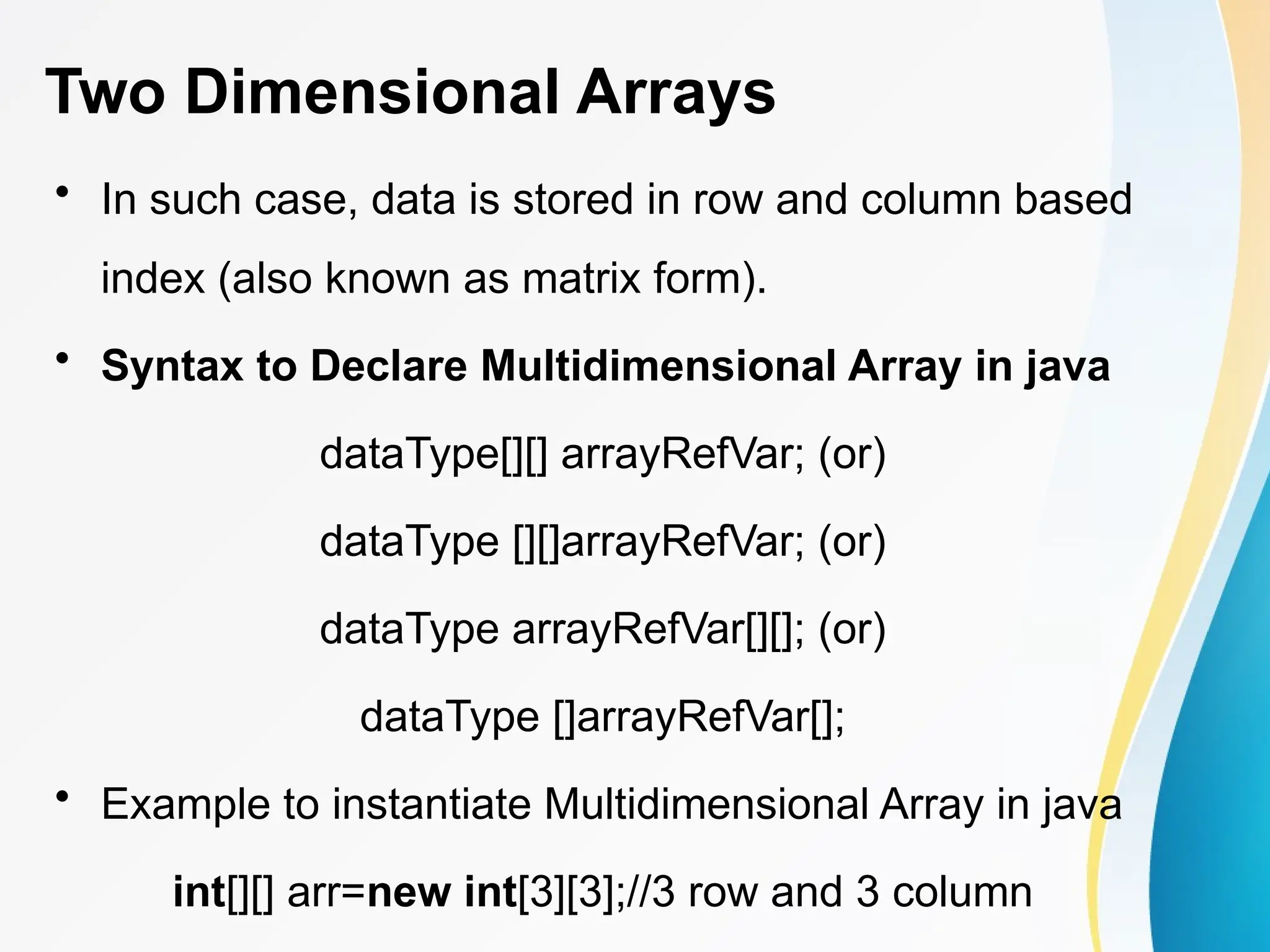 Two Dimensional Arrays
• In such case, data is stored in row and column based
index (also known as matrix form).
• Syntax to Declare Multidimensional Array in java
dataType[][] arrayRefVar; (or)
dataType [][]arrayRefVar; (or)
dataType arrayRefVar[][]; (or)
dataType []arrayRefVar[];
• Example to instantiate Multidimensional Array in java
int[][] arr=new int[3][3];//3 row and 3 column
 