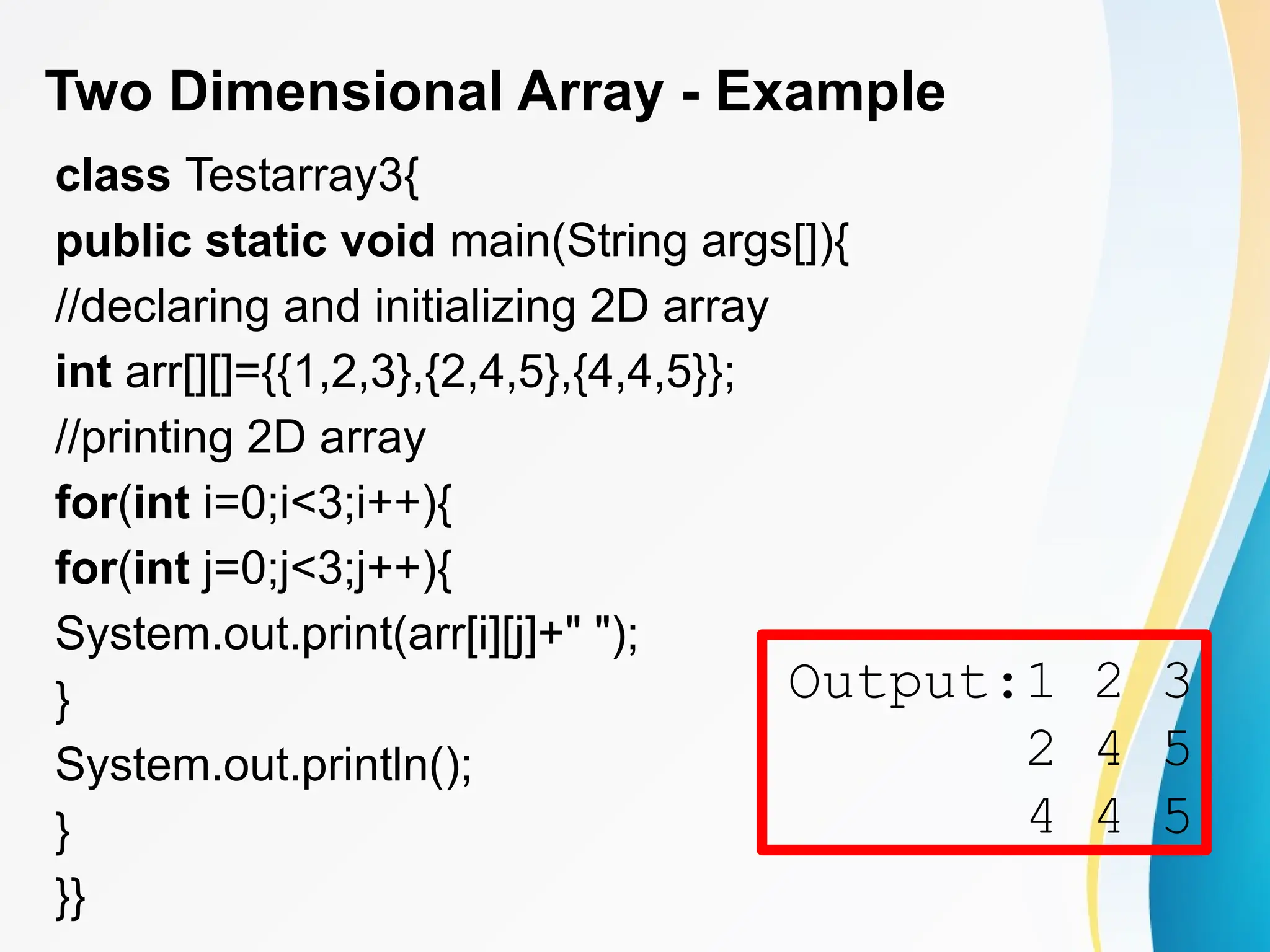 Two Dimensional Array - Example
class Testarray3{
public static void main(String args[]){
//declaring and initializing 2D array
int arr[][]={{1,2,3},{2,4,5},{4,4,5}};
//printing 2D array
for(int i=0;i<3;i++){
for(int j=0;j<3;j++){
System.out.print(arr[i][j]+" ");
}
System.out.println();
}
}}
Output:1 2 3
2 4 5
4 4 5
 
