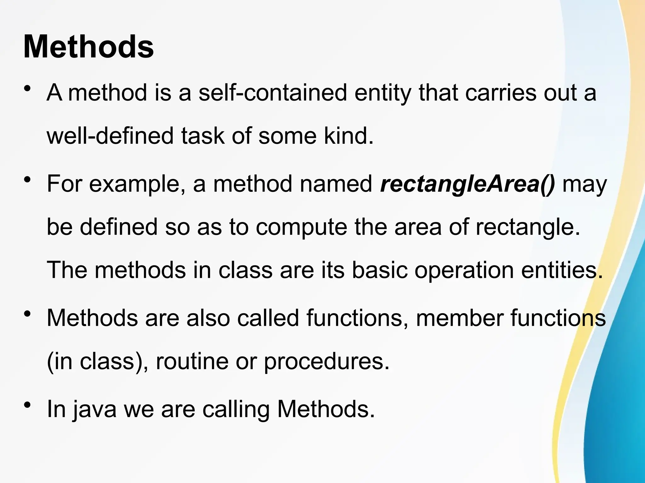 Methods
• A method is a self-contained entity that carries out a
well-defined task of some kind.
• For example, a method named rectangleArea() may
be defined so as to compute the area of rectangle.
The methods in class are its basic operation entities.
• Methods are also called functions, member functions
(in class), routine or procedures.
• In java we are calling Methods.
 