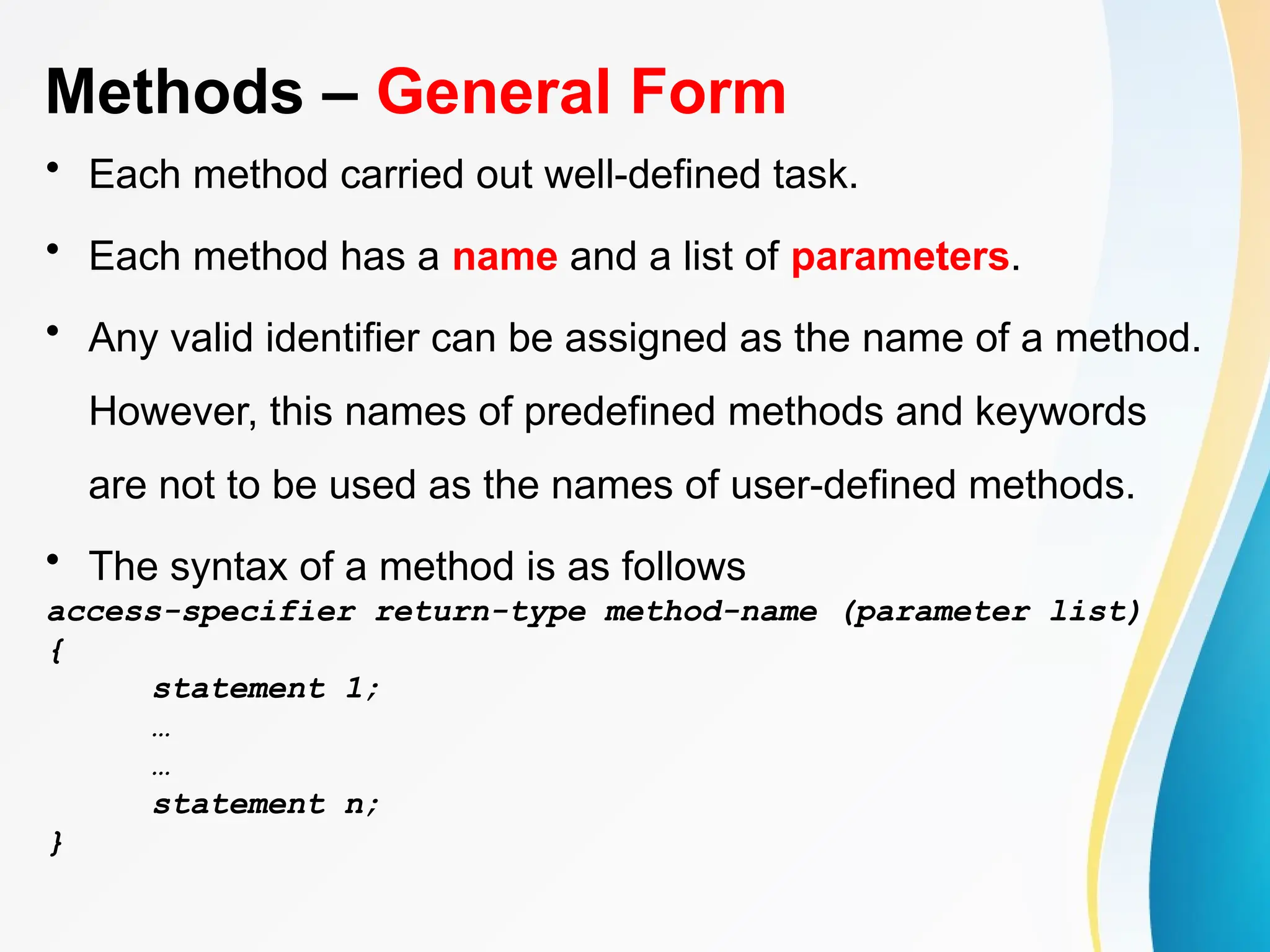 Methods – General Form
• Each method carried out well-defined task.
• Each method has a name and a list of parameters.
• Any valid identifier can be assigned as the name of a method.
However, this names of predefined methods and keywords
are not to be used as the names of user-defined methods.
• The syntax of a method is as follows
access-specifier return-type method-name (parameter list)
{
statement 1;
…
…
statement n;
}
 