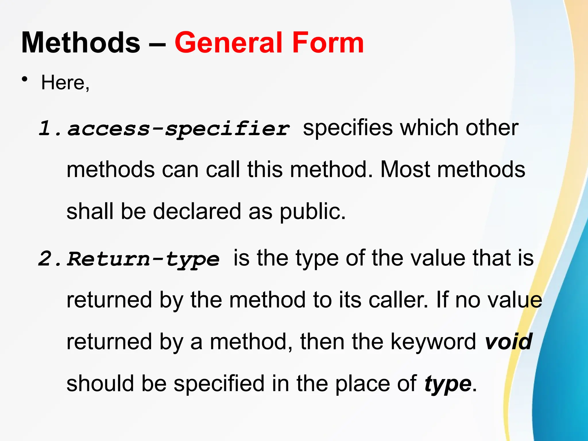 Methods – General Form
• Here,
1.access-specifier specifies which other
methods can call this method. Most methods
shall be declared as public.
2.Return-type is the type of the value that is
returned by the method to its caller. If no value
returned by a method, then the keyword void
should be specified in the place of type.
 