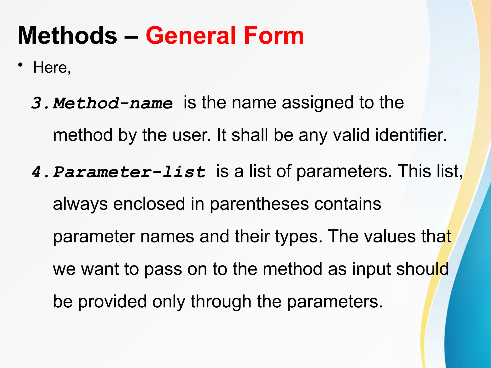 Methods – General Form
• Here,
3.Method-name is the name assigned to the
method by the user. It shall be any valid identifier.
4.Parameter-list is a list of parameters. This list,
always enclosed in parentheses contains
parameter names and their types. The values that
we want to pass on to the method as input should
be provided only through the parameters.
 