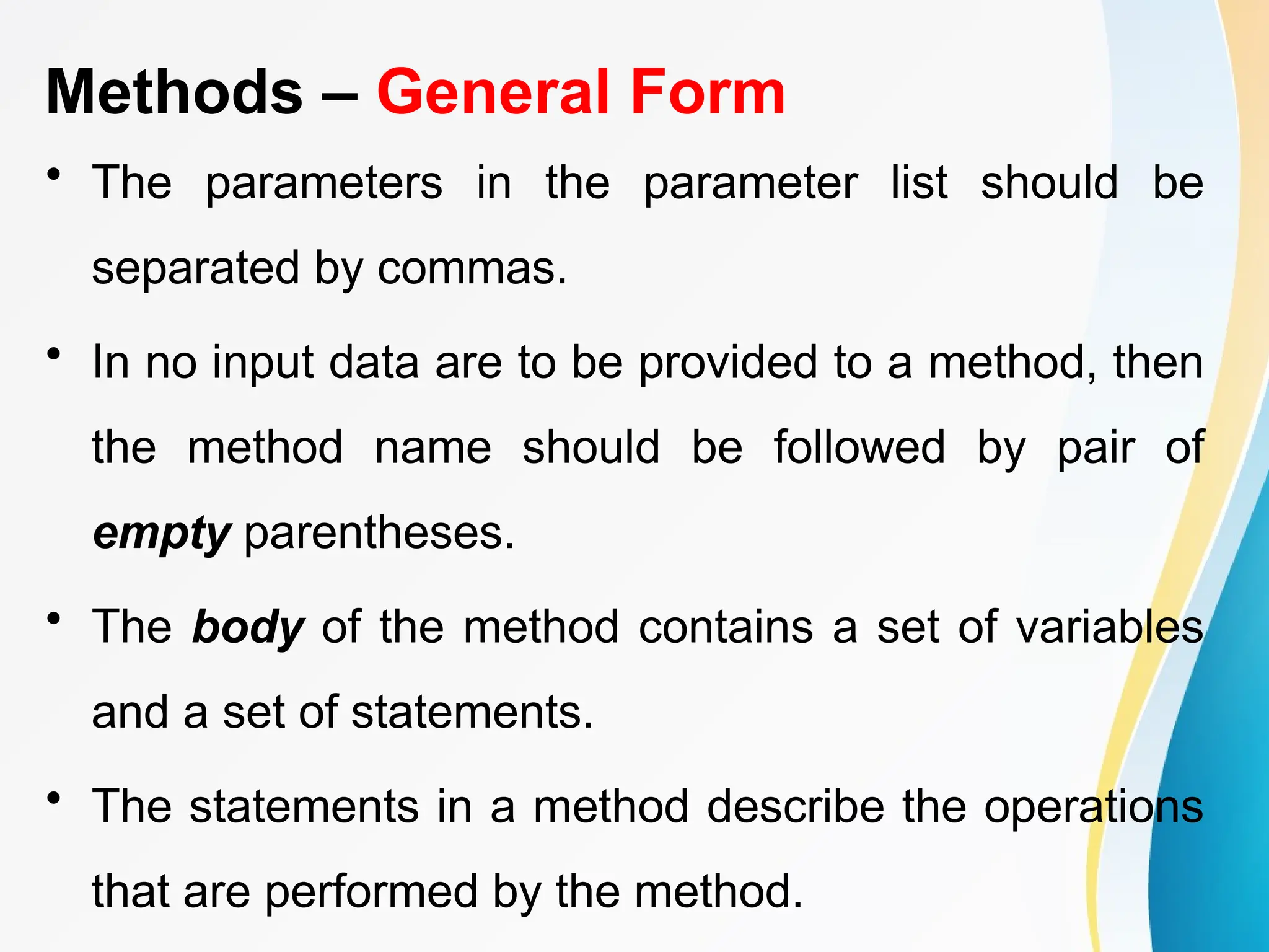 Methods – General Form
• The parameters in the parameter list should be
separated by commas.
• In no input data are to be provided to a method, then
the method name should be followed by pair of
empty parentheses.
• The body of the method contains a set of variables
and a set of statements.
• The statements in a method describe the operations
that are performed by the method.
 
