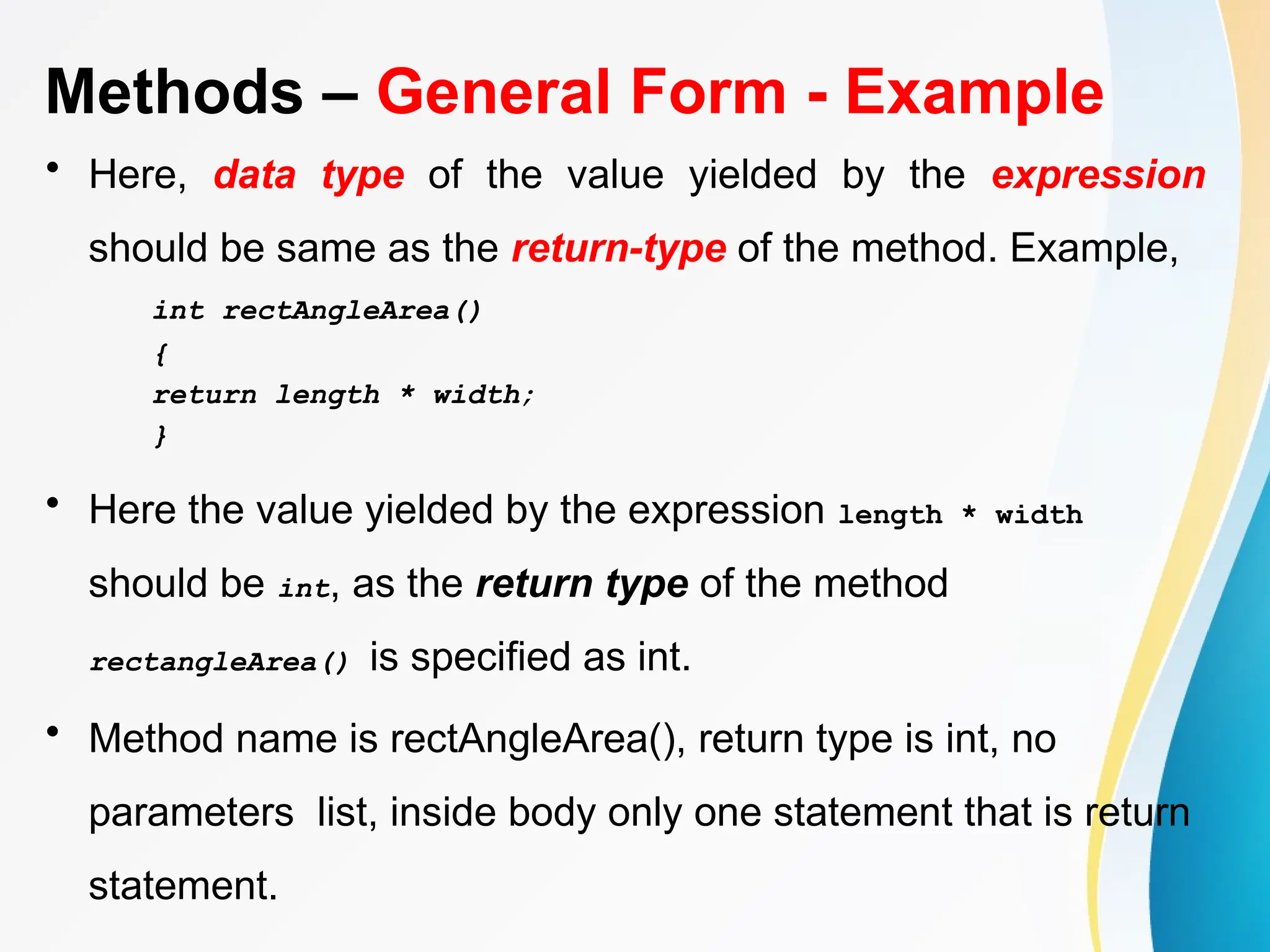Methods – General Form - Example
• Here, data type of the value yielded by the expression
should be same as the return-type of the method. Example,
int rectAngleArea()
{
return length * width;
}
• Here the value yielded by the expression length * width
should be int, as the return type of the method
rectangleArea() is specified as int.
• Method name is rectAngleArea(), return type is int, no
parameters list, inside body only one statement that is return
statement.
 