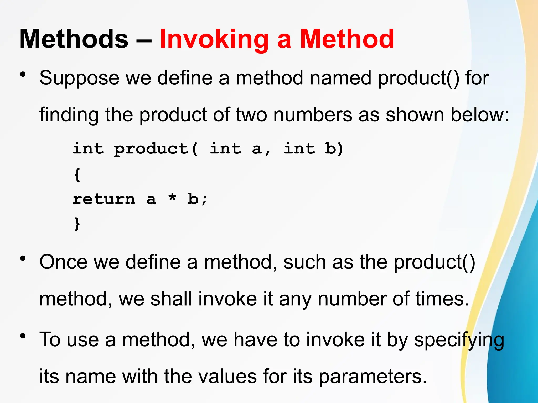 Methods – Invoking a Method
• Suppose we define a method named product() for
finding the product of two numbers as shown below:
int product( int a, int b)
{
return a * b;
}
• Once we define a method, such as the product()
method, we shall invoke it any number of times.
• To use a method, we have to invoke it by specifying
its name with the values for its parameters.
 