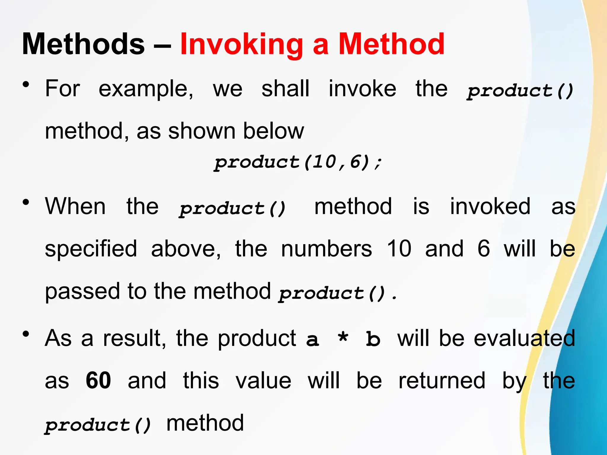 Methods – Invoking a Method
• For example, we shall invoke the product()
method, as shown below
product(10,6);
• When the product() method is invoked as
specified above, the numbers 10 and 6 will be
passed to the method product().
• As a result, the product a * b will be evaluated
as 60 and this value will be returned by the
product() method
 