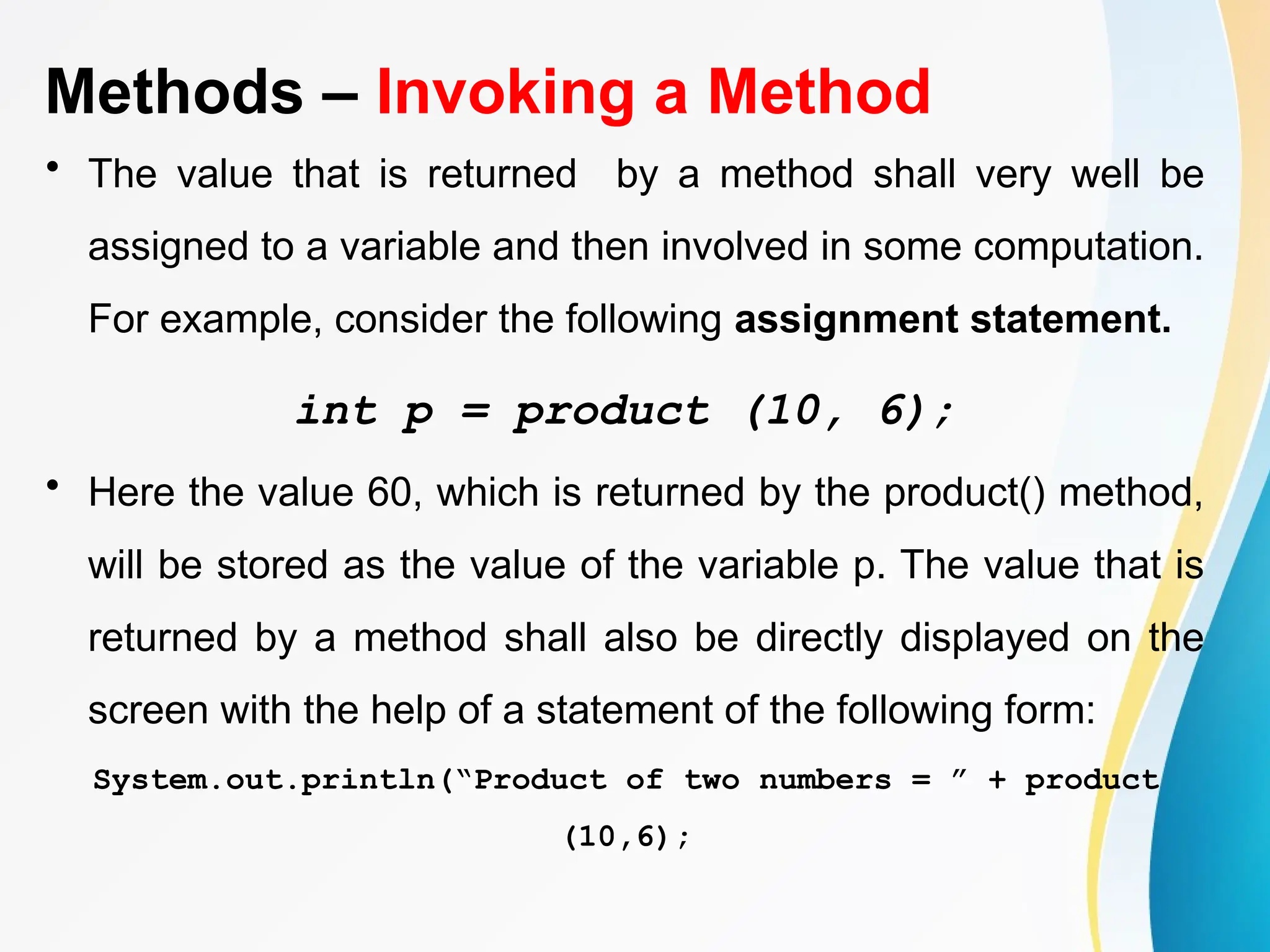 Methods – Invoking a Method
• The value that is returned by a method shall very well be
assigned to a variable and then involved in some computation.
For example, consider the following assignment statement.
int p = product (10, 6);
• Here the value 60, which is returned by the product() method,
will be stored as the value of the variable p. The value that is
returned by a method shall also be directly displayed on the
screen with the help of a statement of the following form:
System.out.println(“Product of two numbers = ” + product
(10,6);
 