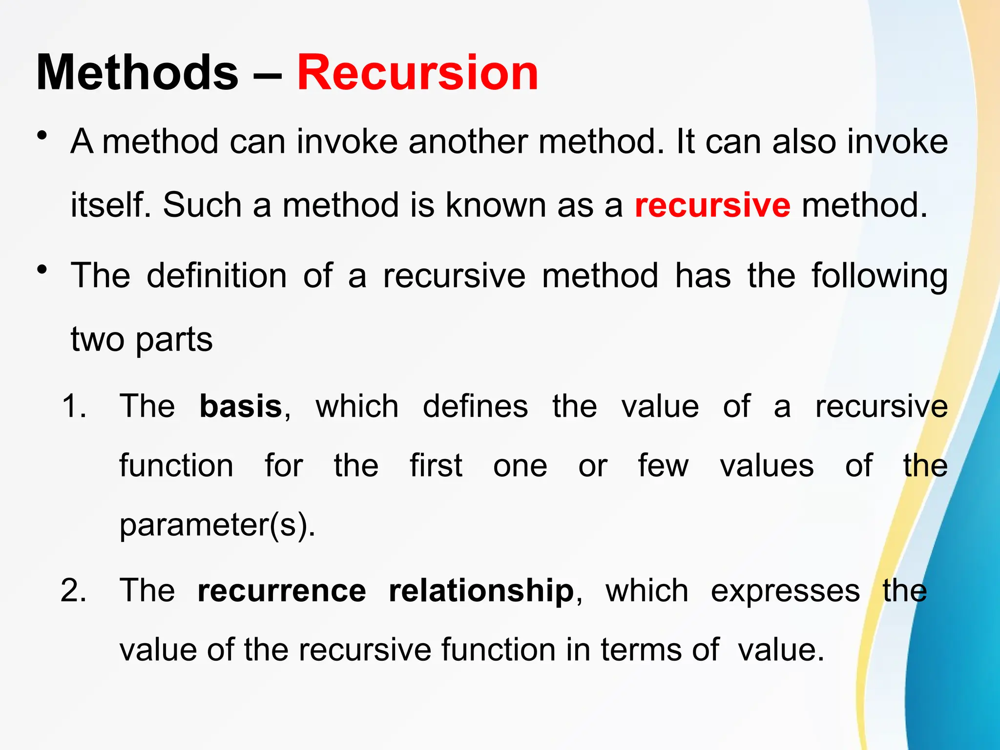 Methods – Recursion
• A method can invoke another method. It can also invoke
itself. Such a method is known as a recursive method.
• The definition of a recursive method has the following
two parts
1. The basis, which defines the value of a recursive
function for the first one or few values of the
parameter(s).
2. The recurrence relationship, which expresses the
value of the recursive function in terms of value.
 