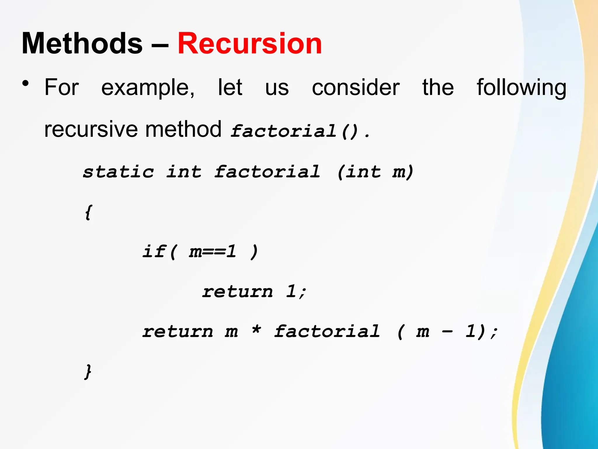 Methods – Recursion
• For example, let us consider the following
recursive method factorial().
static int factorial (int m)
{
if( m==1 )
return 1;
return m * factorial ( m – 1);
}
 