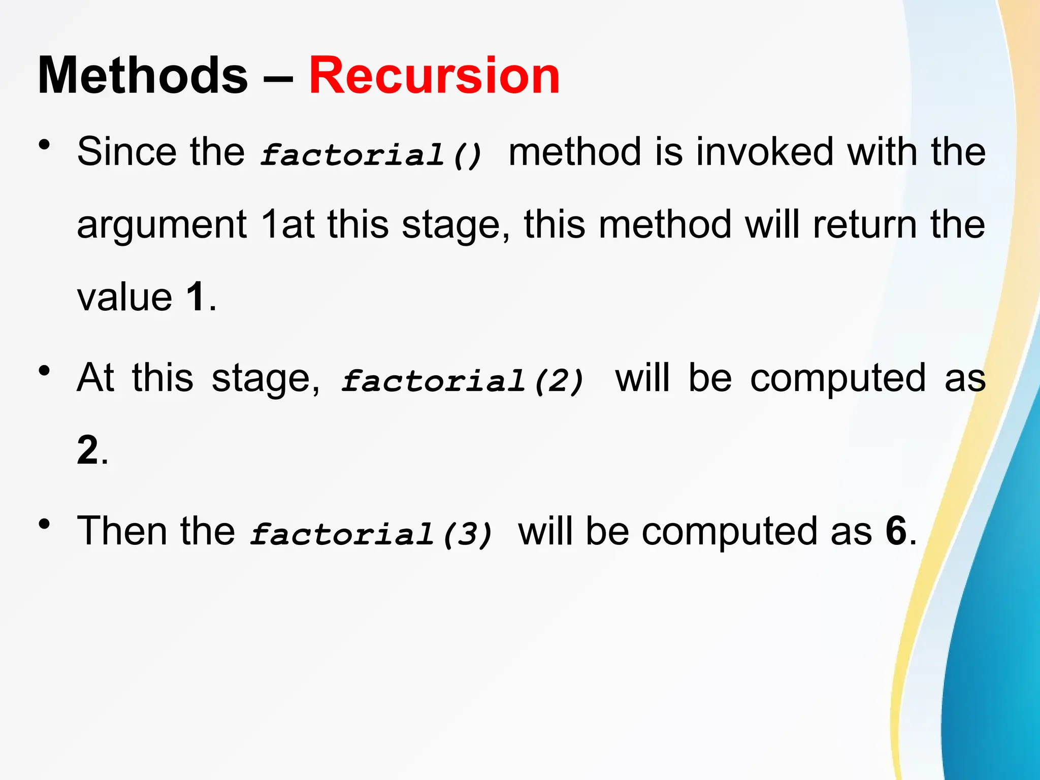 Methods – Recursion
• Since the factorial() method is invoked with the
argument 1at this stage, this method will return the
value 1.
• At this stage, factorial(2) will be computed as
2.
• Then the factorial(3) will be computed as 6.
 