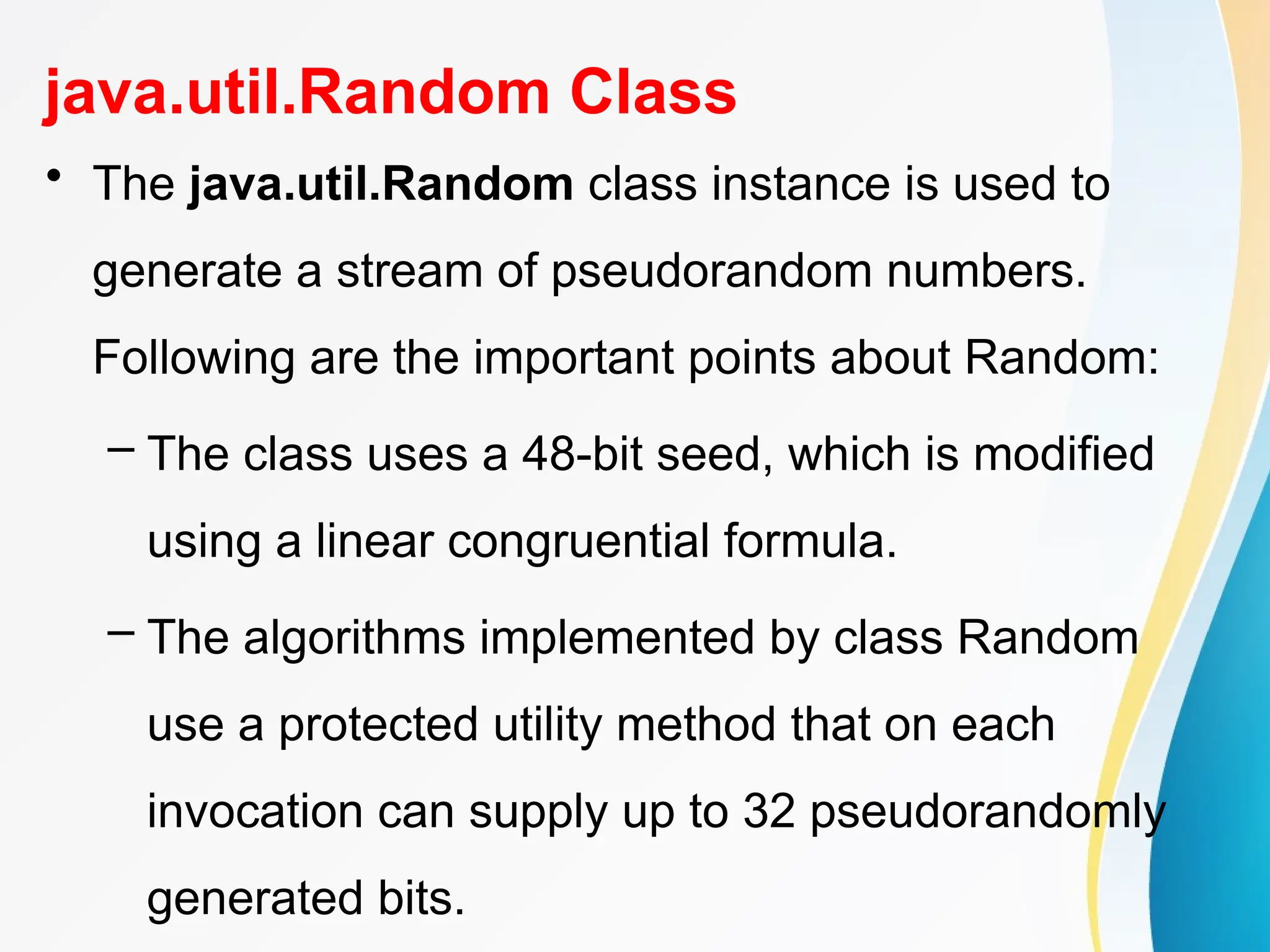 java.util.Random Class
• The java.util.Random class instance is used to
generate a stream of pseudorandom numbers.
Following are the important points about Random:
– The class uses a 48-bit seed, which is modified
using a linear congruential formula.
– The algorithms implemented by class Random
use a protected utility method that on each
invocation can supply up to 32 pseudorandomly
generated bits.
 