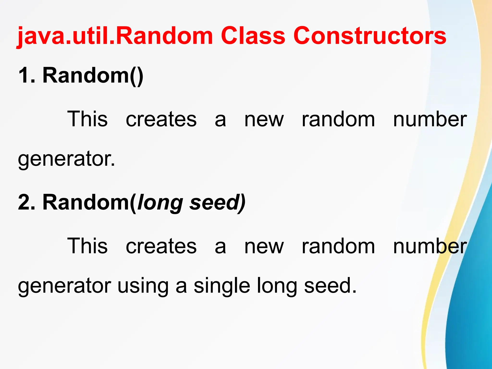 java.util.Random Class Constructors
1. Random()
This creates a new random number
generator.
2. Random(long seed)
This creates a new random number
generator using a single long seed.
 