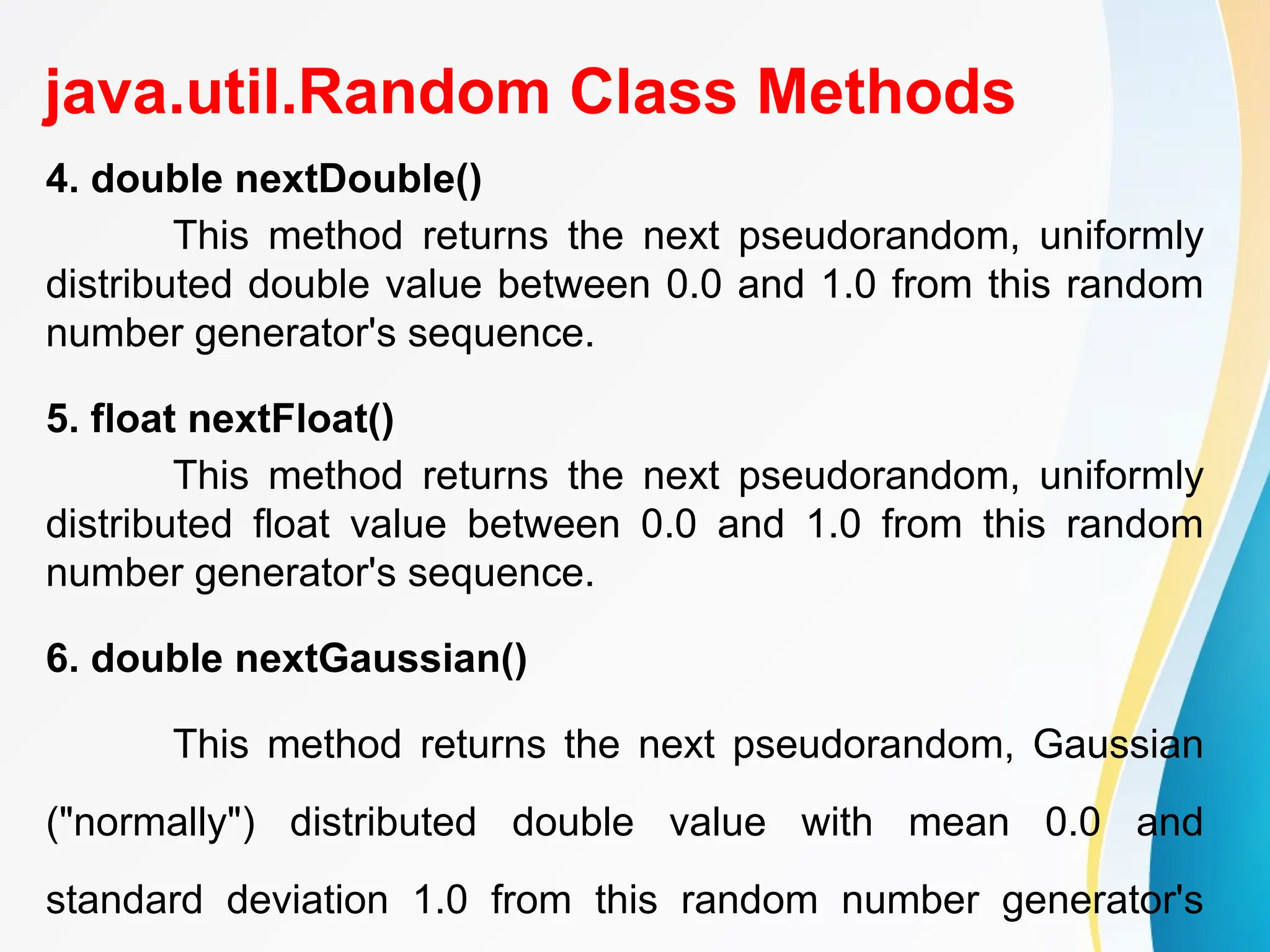 java.util.Random Class Methods
4. double nextDouble()
This method returns the next pseudorandom, uniformly
distributed double value between 0.0 and 1.0 from this random
number generator's sequence.
5. float nextFloat()
This method returns the next pseudorandom, uniformly
distributed float value between 0.0 and 1.0 from this random
number generator's sequence.
6. double nextGaussian()
This method returns the next pseudorandom, Gaussian
("normally") distributed double value with mean 0.0 and
standard deviation 1.0 from this random number generator's
 