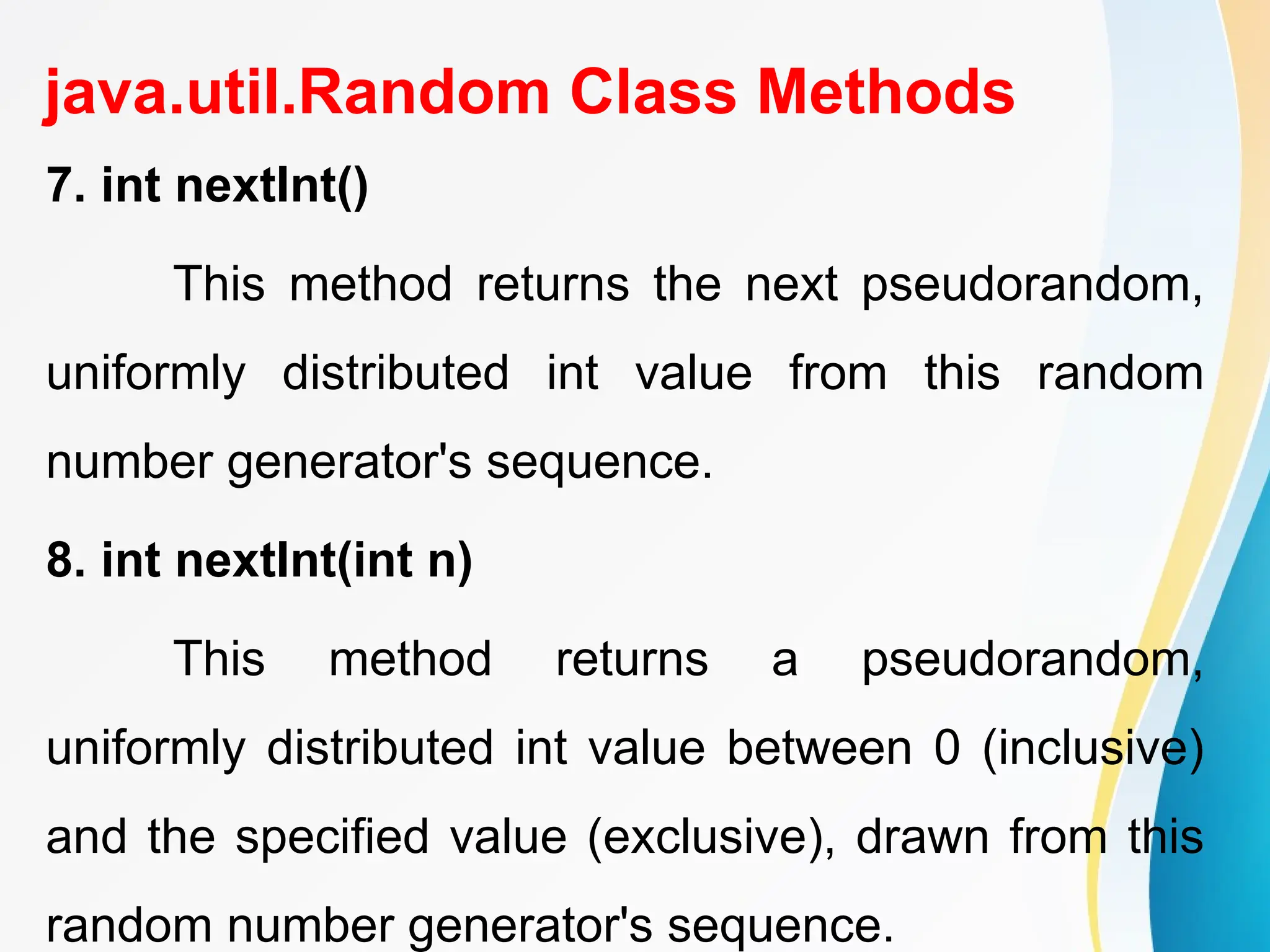 java.util.Random Class Methods
7. int nextInt()
This method returns the next pseudorandom,
uniformly distributed int value from this random
number generator's sequence.
8. int nextInt(int n)
This method returns a pseudorandom,
uniformly distributed int value between 0 (inclusive)
and the specified value (exclusive), drawn from this
random number generator's sequence.
 