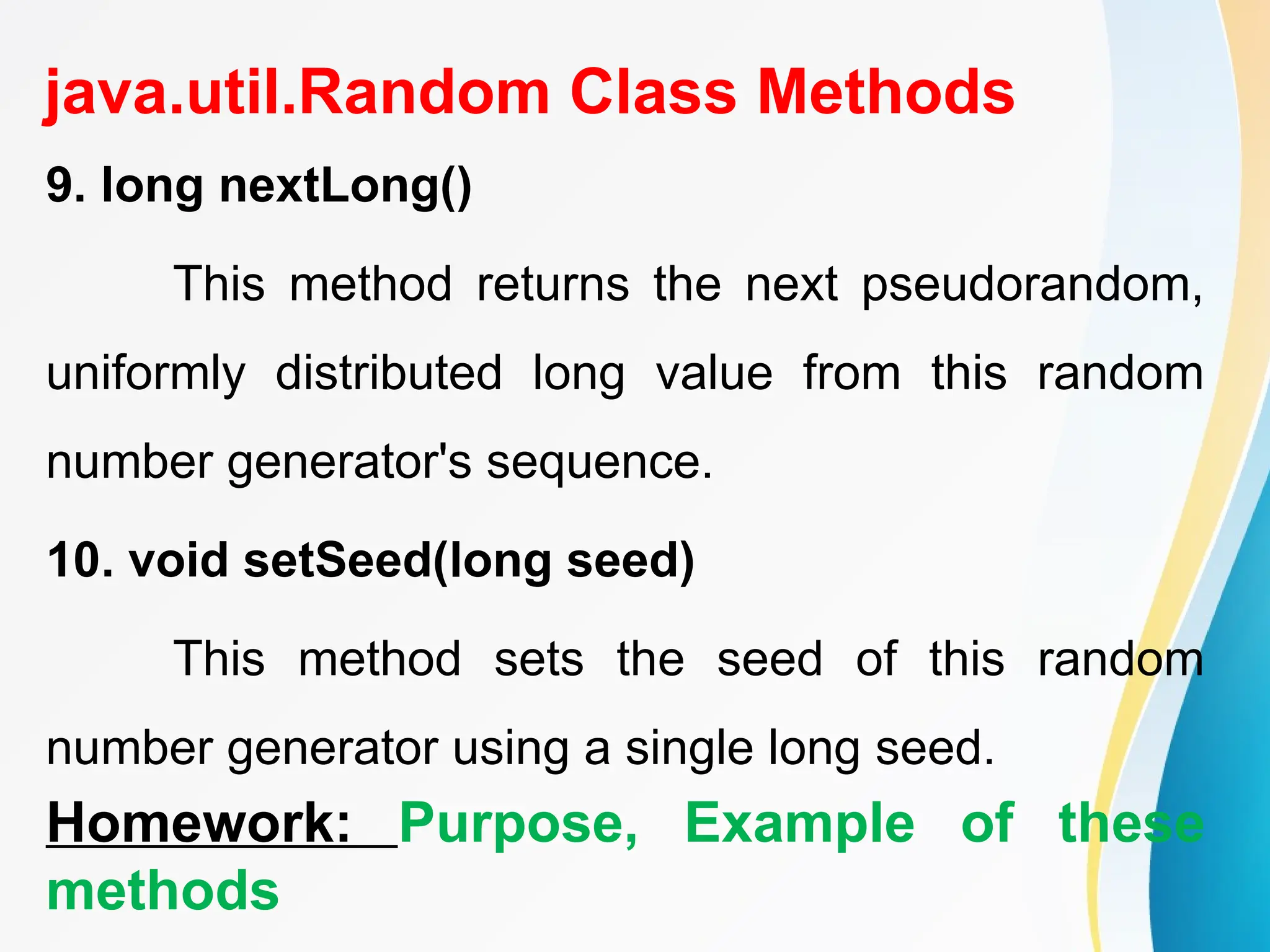 java.util.Random Class Methods
9. long nextLong()
This method returns the next pseudorandom,
uniformly distributed long value from this random
number generator's sequence.
10. void setSeed(long seed)
This method sets the seed of this random
number generator using a single long seed.
Homework: Purpose, Example of these
methods
 