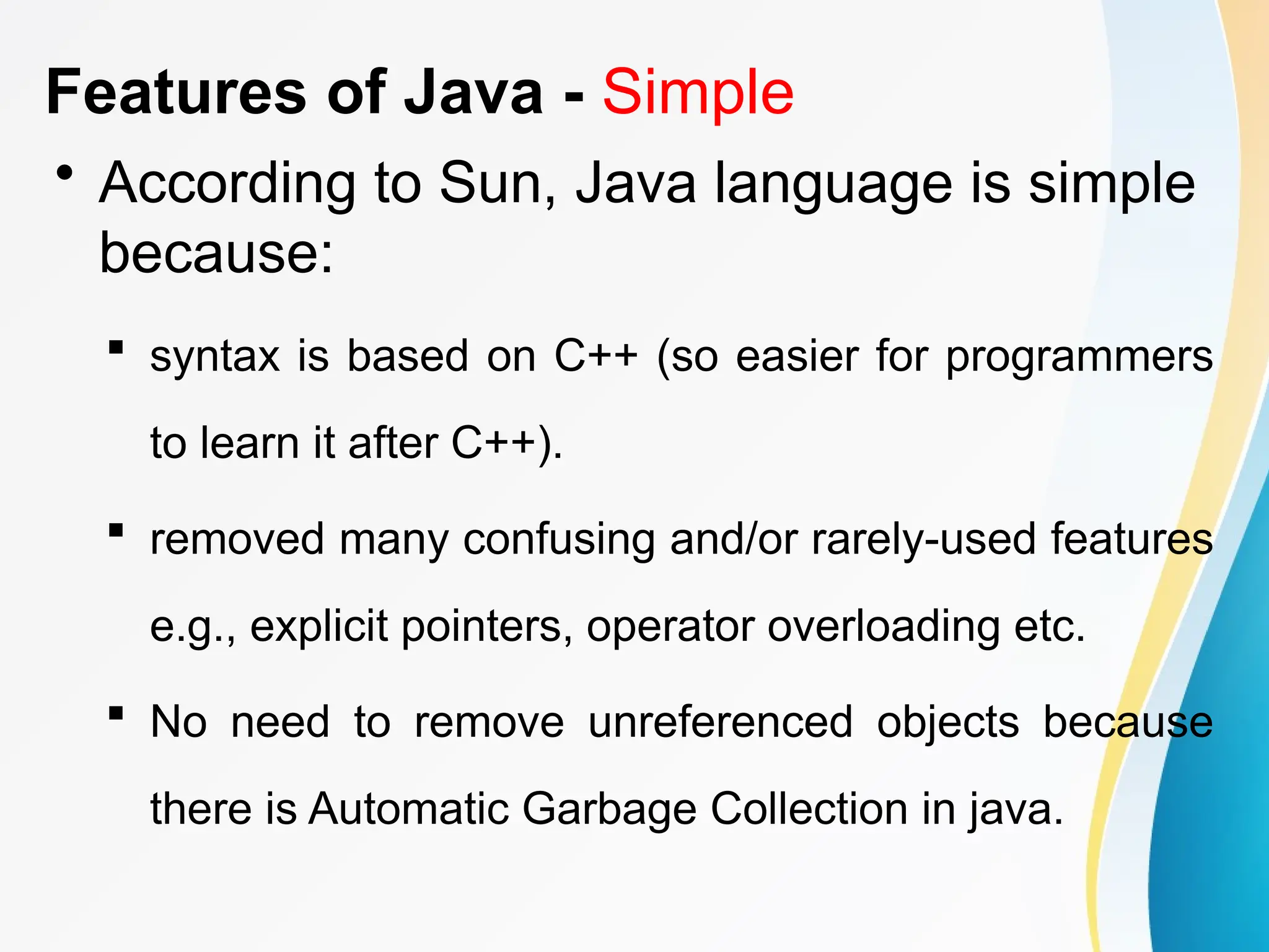 Features of Java - Simple
• According to Sun, Java language is simple
because:
 syntax is based on C++ (so easier for programmers
to learn it after C++).
 removed many confusing and/or rarely-used features
e.g., explicit pointers, operator overloading etc.
 No need to remove unreferenced objects because
there is Automatic Garbage Collection in java.
 