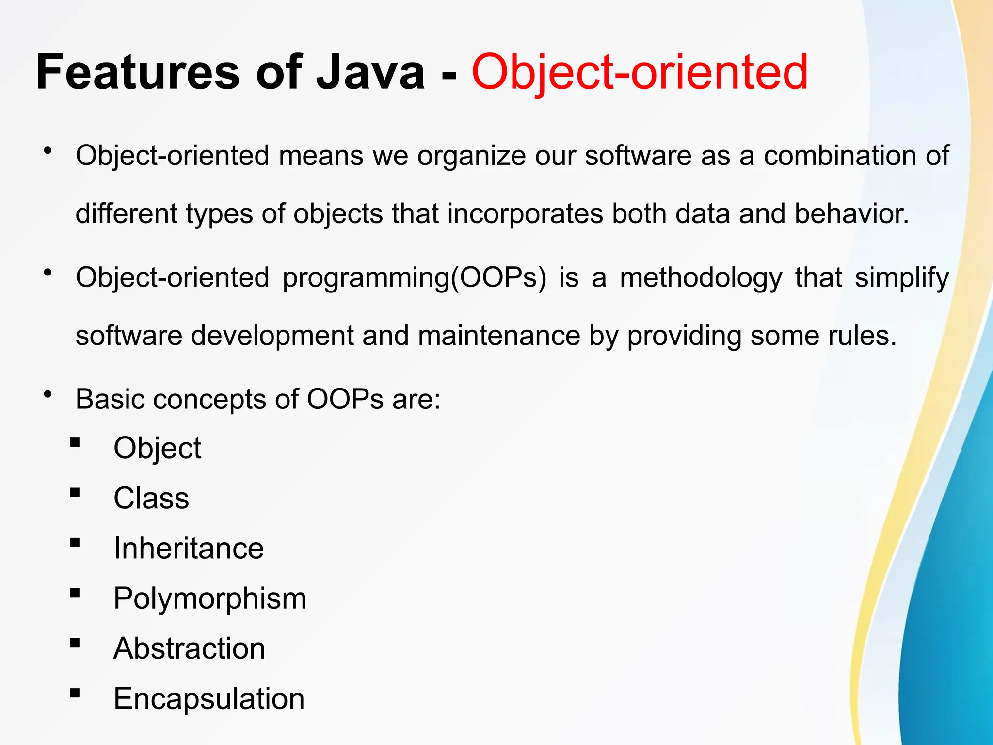 Features of Java - Object-oriented
• Object-oriented means we organize our software as a combination of
different types of objects that incorporates both data and behavior.
• Object-oriented programming(OOPs) is a methodology that simplify
software development and maintenance by providing some rules.
• Basic concepts of OOPs are:
 Object
 Class
 Inheritance
 Polymorphism
 Abstraction
 Encapsulation
 