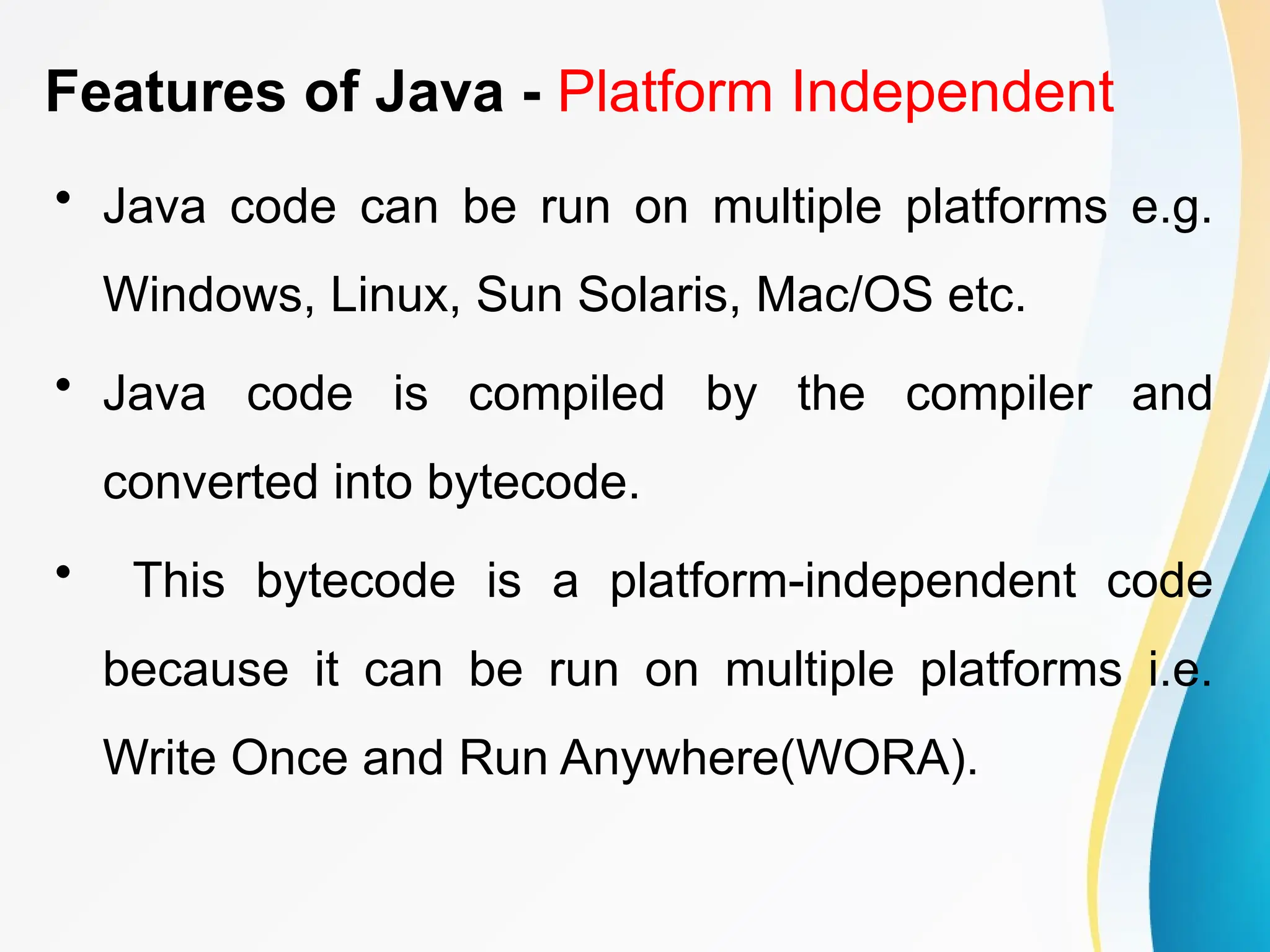 Features of Java - Platform Independent
• Java code can be run on multiple platforms e.g.
Windows, Linux, Sun Solaris, Mac/OS etc.
• Java code is compiled by the compiler and
converted into bytecode.
• This bytecode is a platform-independent code
because it can be run on multiple platforms i.e.
Write Once and Run Anywhere(WORA).
 