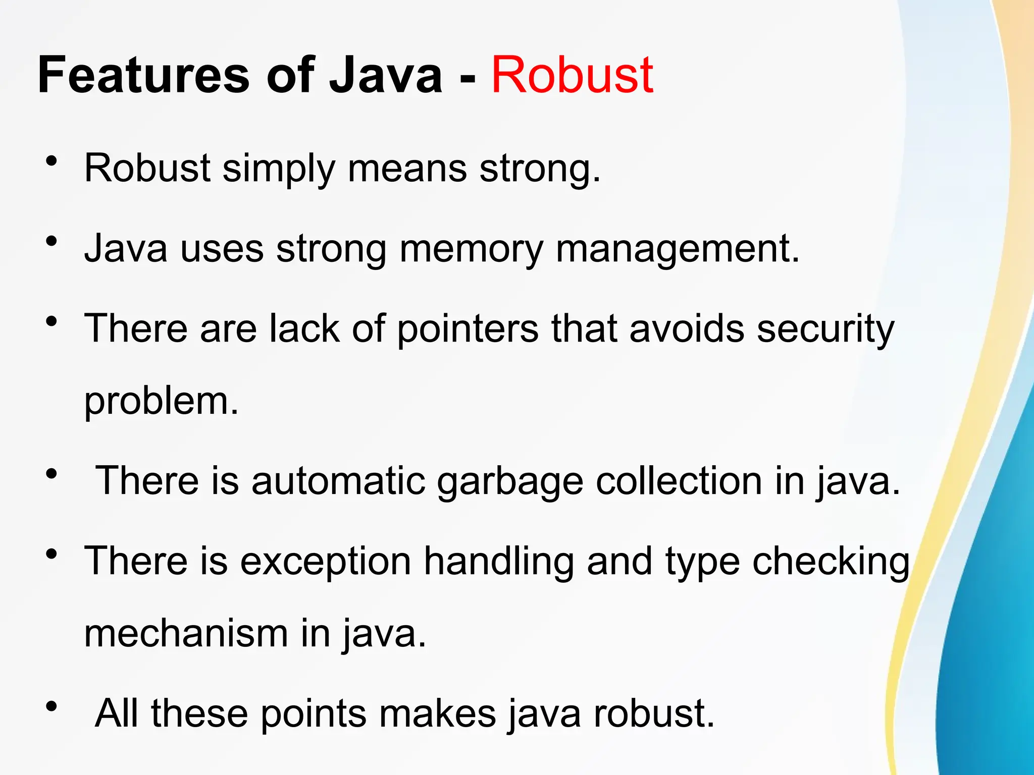 Features of Java - Robust
• Robust simply means strong.
• Java uses strong memory management.
• There are lack of pointers that avoids security
problem.
• There is automatic garbage collection in java.
• There is exception handling and type checking
mechanism in java.
• All these points makes java robust.
 