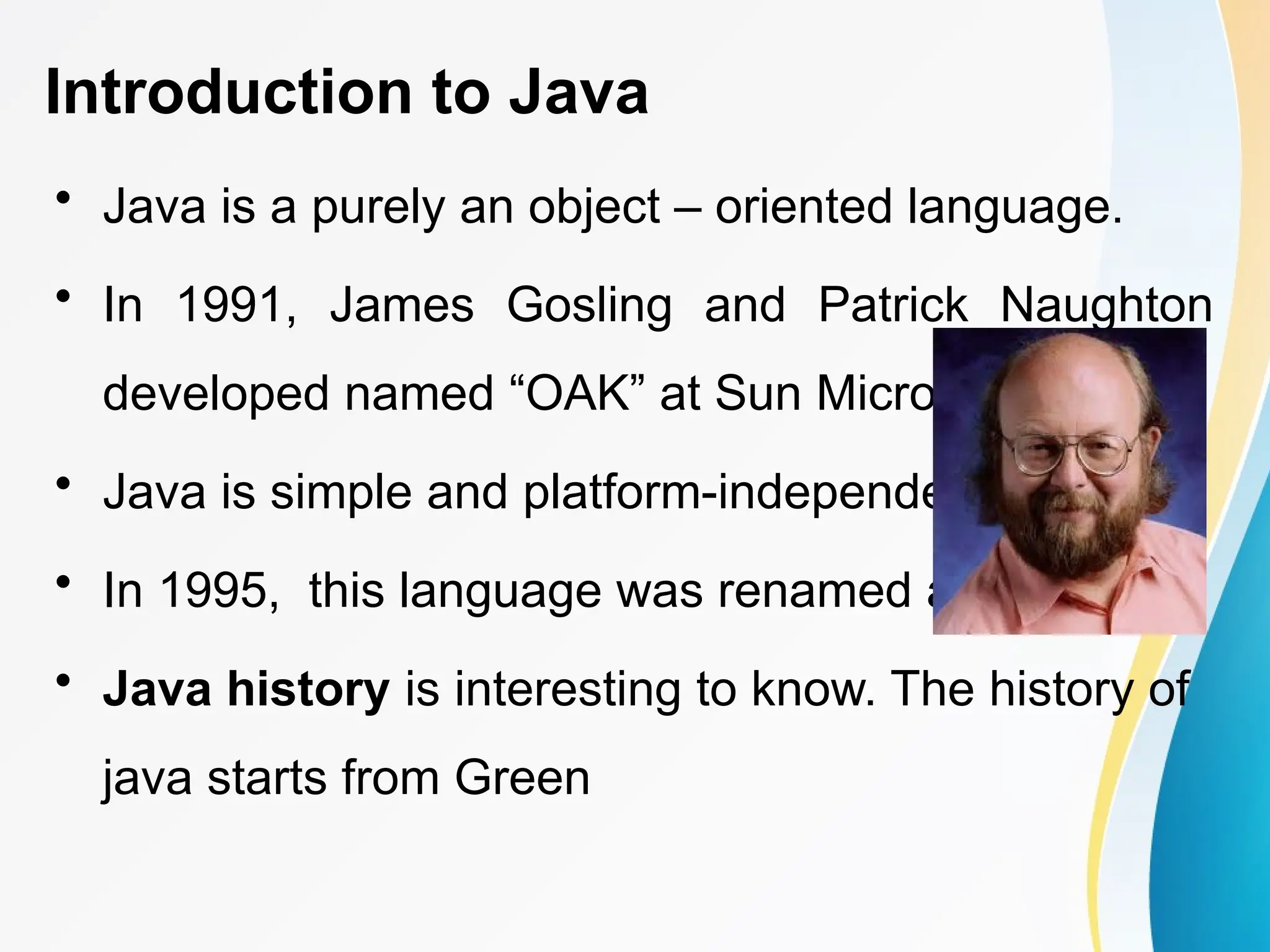 Introduction to Java
• Java is a purely an object – oriented language.
• In 1991, James Gosling and Patrick Naughton
developed named “OAK” at Sun Microsystems.
• Java is simple and platform-independent.
• In 1995, this language was renamed as “Java”.
• Java history is interesting to know. The history of
java starts from Green
 