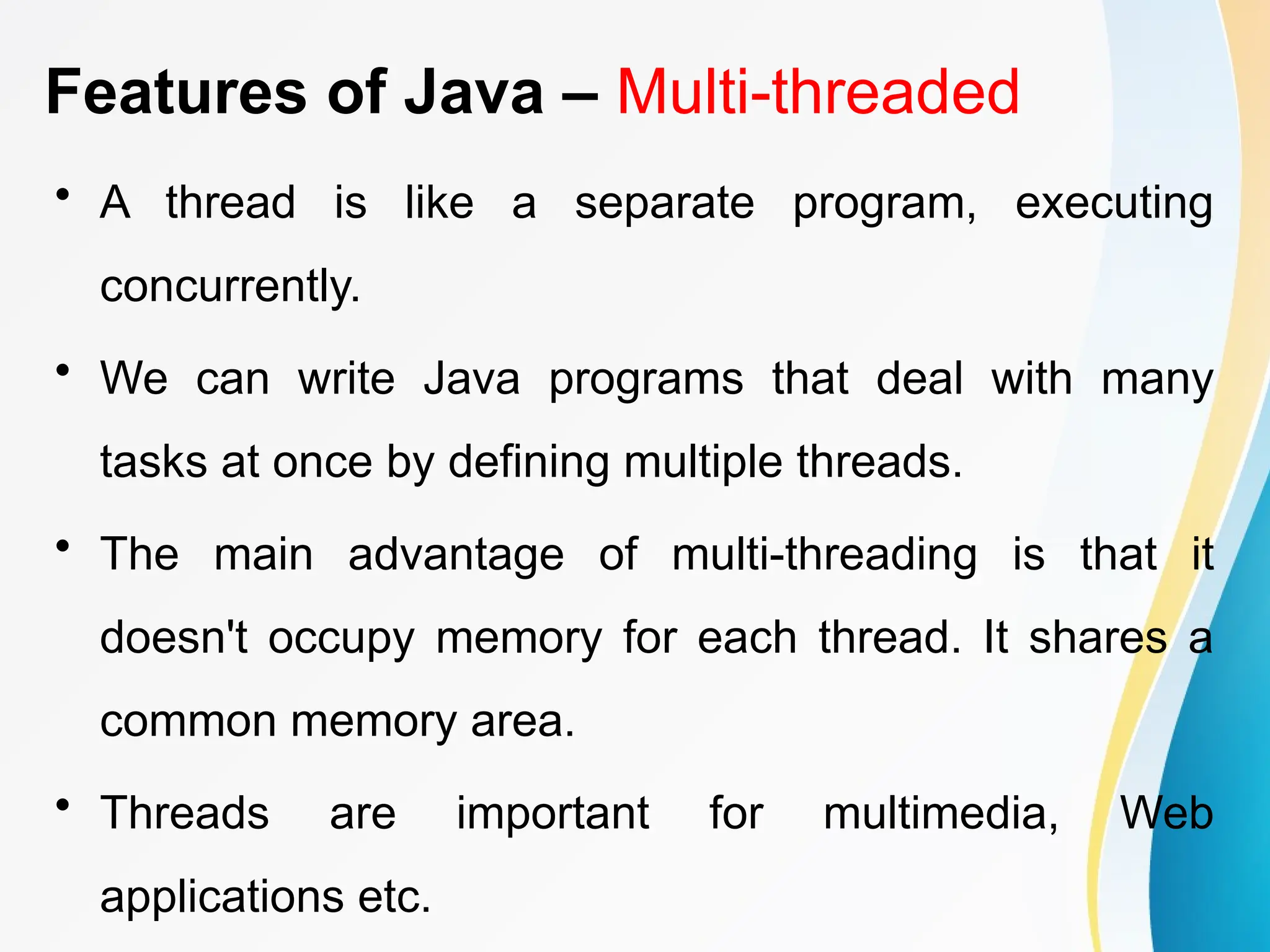 Features of Java – Multi-threaded
• A thread is like a separate program, executing
concurrently.
• We can write Java programs that deal with many
tasks at once by defining multiple threads.
• The main advantage of multi-threading is that it
doesn't occupy memory for each thread. It shares a
common memory area.
• Threads are important for multimedia, Web
applications etc.
 