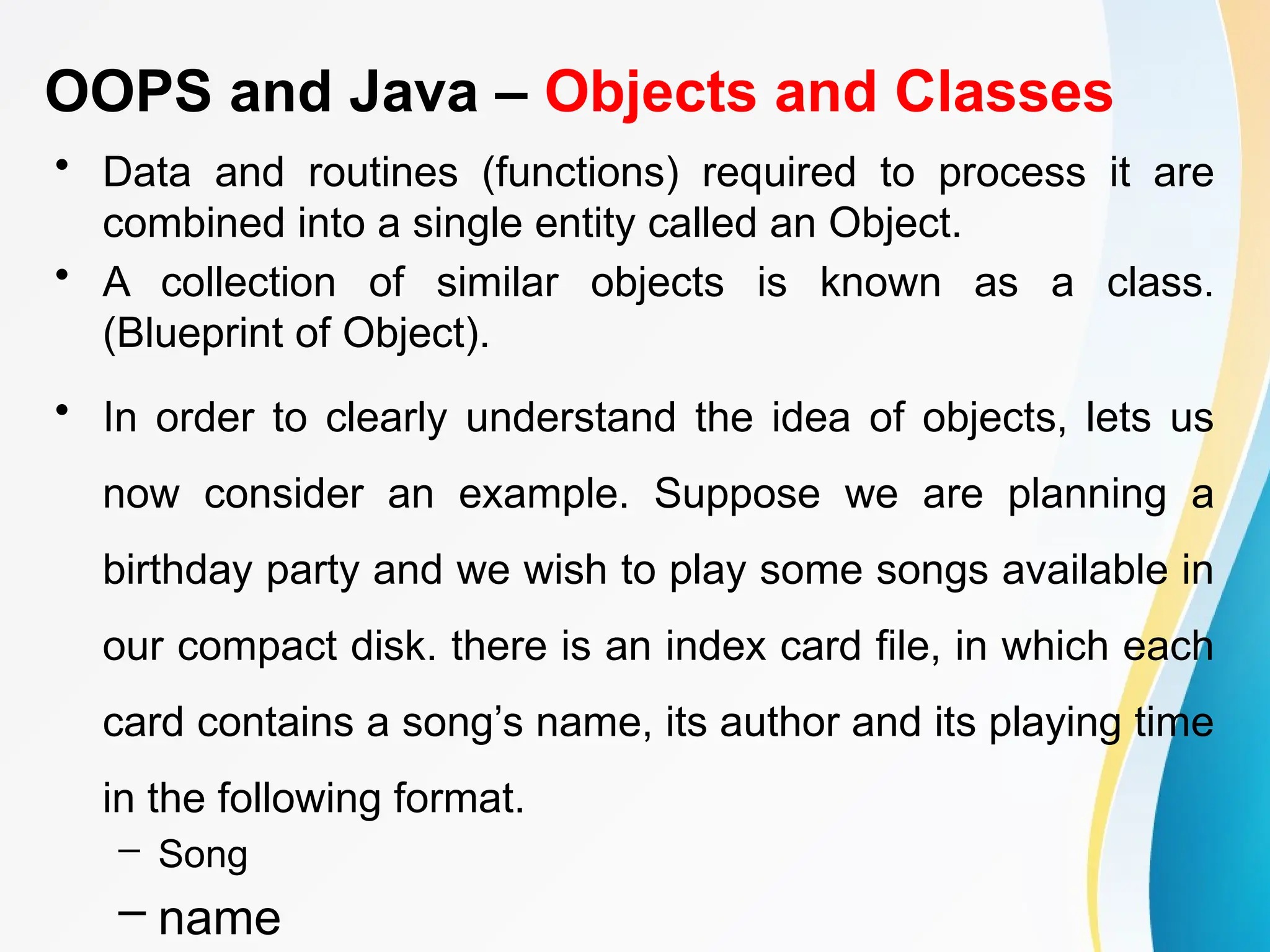 OOPS and Java – Objects and Classes
• Data and routines (functions) required to process it are
combined into a single entity called an Object.
• A collection of similar objects is known as a class.
(Blueprint of Object).
• In order to clearly understand the idea of objects, lets us
now consider an example. Suppose we are planning a
birthday party and we wish to play some songs available in
our compact disk. there is an index card file, in which each
card contains a song’s name, its author and its playing time
in the following format.
– Song
– name
 