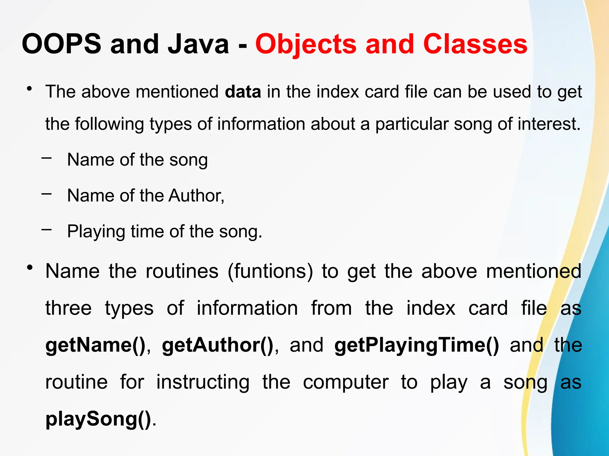 OOPS and Java - Objects and Classes
• The above mentioned data in the index card file can be used to get
the following types of information about a particular song of interest.
– Name of the song
– Name of the Author,
– Playing time of the song.
• Name the routines (funtions) to get the above mentioned
three types of information from the index card file as
getName(), getAuthor(), and getPlayingTime() and the
routine for instructing the computer to play a song as
playSong().
 