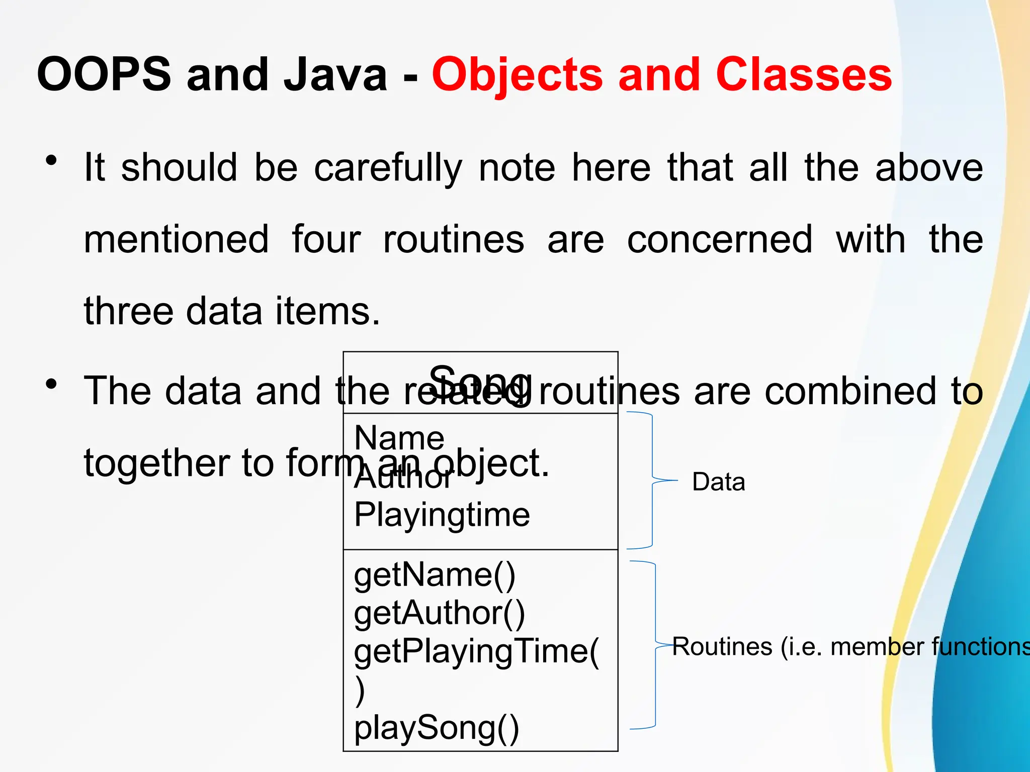 OOPS and Java - Objects and Classes
• It should be carefully note here that all the above
mentioned four routines are concerned with the
three data items.
• The data and the related routines are combined to
together to form an object.
Song
Name
Author
Playingtime
getName()
getAuthor()
getPlayingTime(
)
playSong()
Data
Routines (i.e. member functions
 