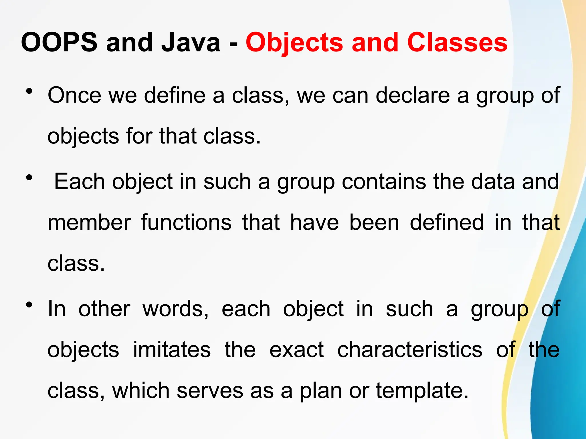 OOPS and Java - Objects and Classes
• Once we define a class, we can declare a group of
objects for that class.
• Each object in such a group contains the data and
member functions that have been defined in that
class.
• In other words, each object in such a group of
objects imitates the exact characteristics of the
class, which serves as a plan or template.
 