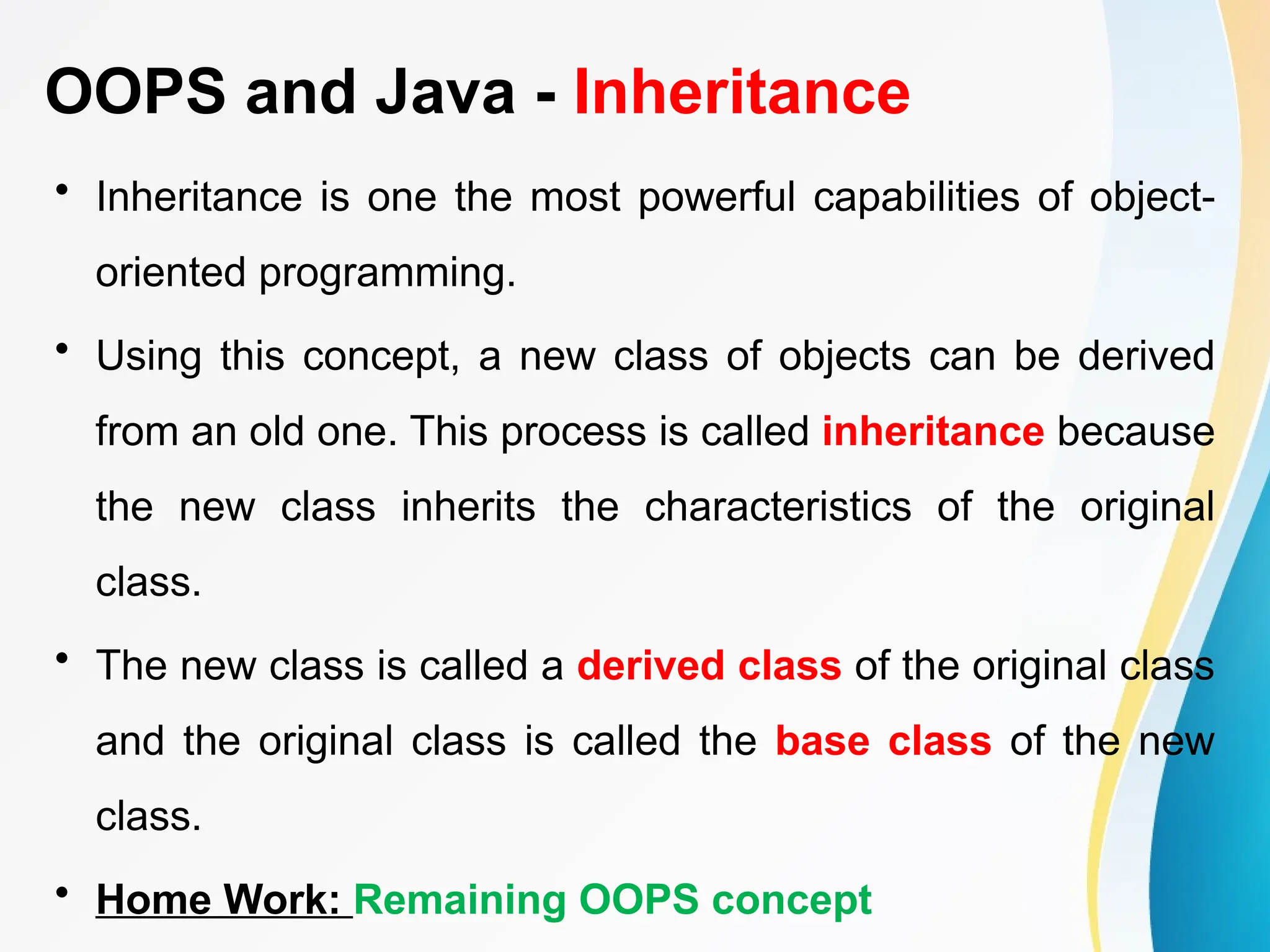 OOPS and Java - Inheritance
• Inheritance is one the most powerful capabilities of object-
oriented programming.
• Using this concept, a new class of objects can be derived
from an old one. This process is called inheritance because
the new class inherits the characteristics of the original
class.
• The new class is called a derived class of the original class
and the original class is called the base class of the new
class.
• Home Work: Remaining OOPS concept
 