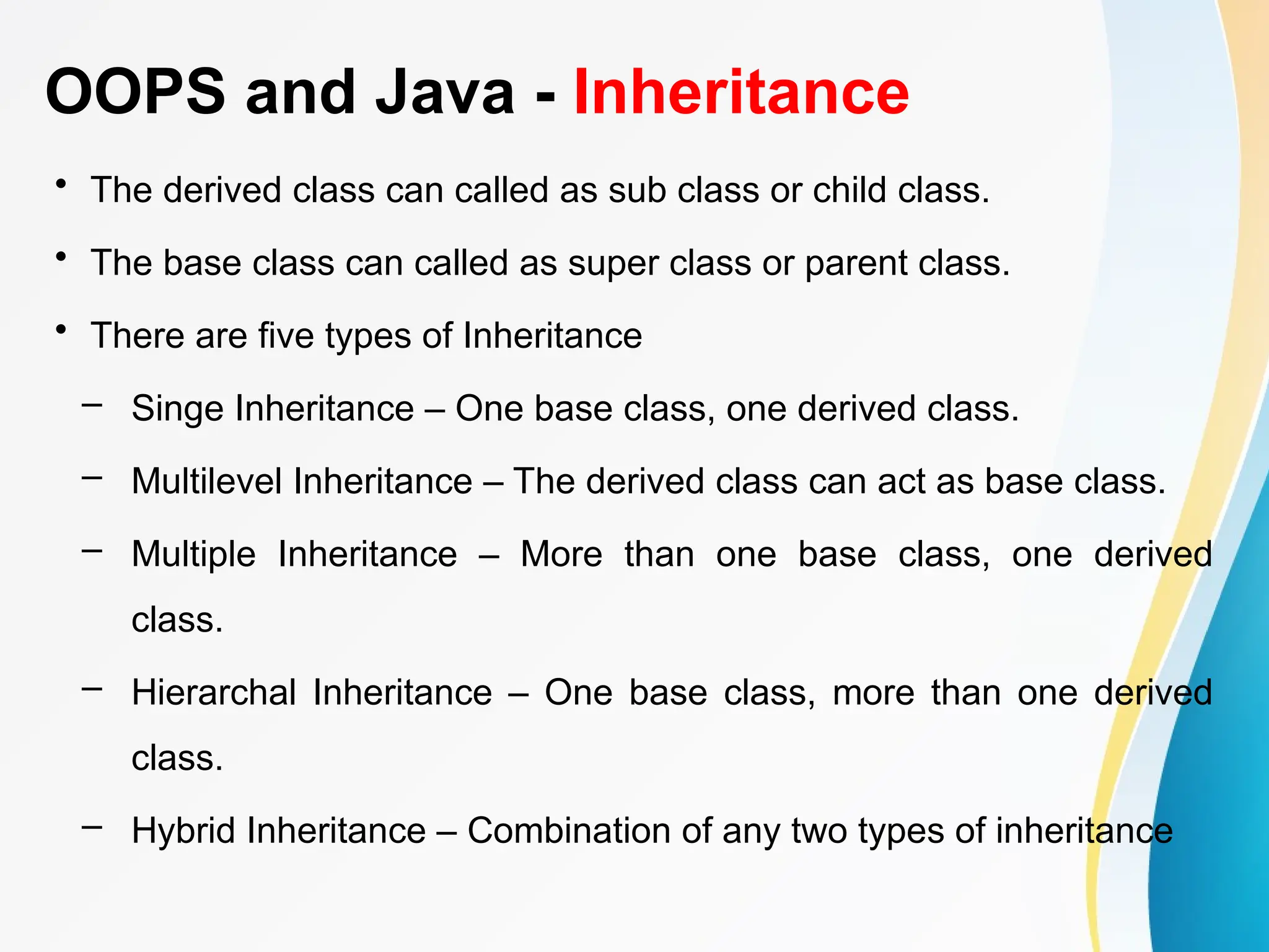 OOPS and Java - Inheritance
• The derived class can called as sub class or child class.
• The base class can called as super class or parent class.
• There are five types of Inheritance
– Singe Inheritance – One base class, one derived class.
– Multilevel Inheritance – The derived class can act as base class.
– Multiple Inheritance – More than one base class, one derived
class.
– Hierarchal Inheritance – One base class, more than one derived
class.
– Hybrid Inheritance – Combination of any two types of inheritance
 
