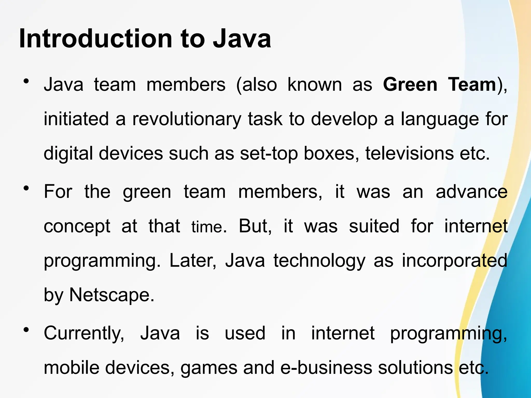 Introduction to Java
• Java team members (also known as Green Team),
initiated a revolutionary task to develop a language for
digital devices such as set-top boxes, televisions etc.
• For the green team members, it was an advance
concept at that time. But, it was suited for internet
programming. Later, Java technology as incorporated
by Netscape.
• Currently, Java is used in internet programming,
mobile devices, games and e-business solutions etc.
 