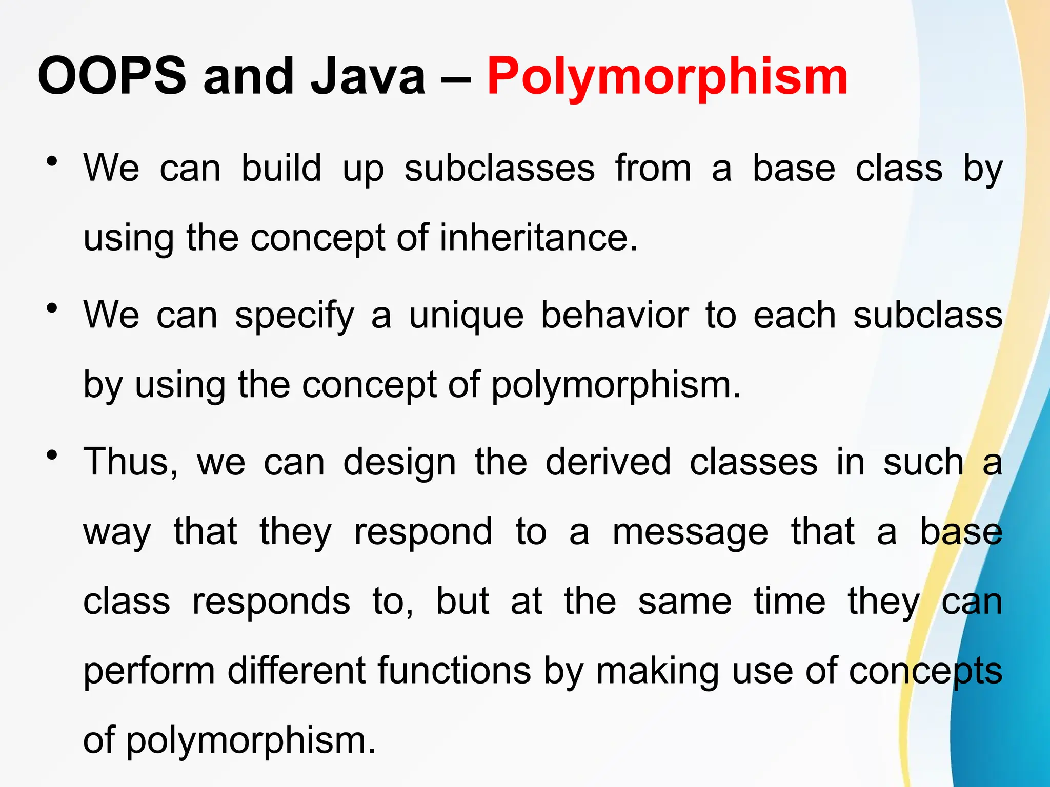 OOPS and Java – Polymorphism
• We can build up subclasses from a base class by
using the concept of inheritance.
• We can specify a unique behavior to each subclass
by using the concept of polymorphism.
• Thus, we can design the derived classes in such a
way that they respond to a message that a base
class responds to, but at the same time they can
perform different functions by making use of concepts
of polymorphism.
 