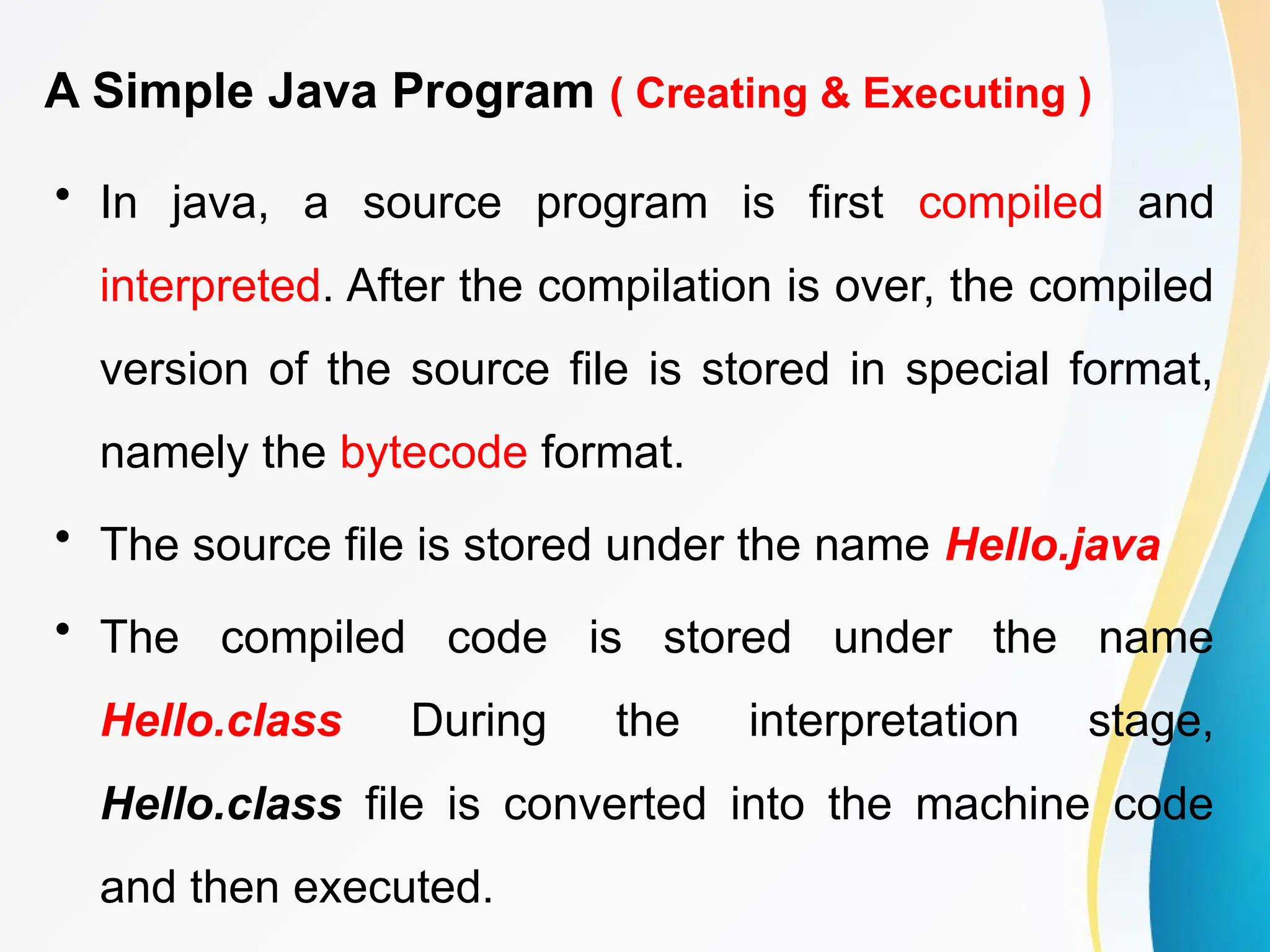 A Simple Java Program ( Creating & Executing )
• In java, a source program is first compiled and
interpreted. After the compilation is over, the compiled
version of the source file is stored in special format,
namely the bytecode format.
• The source file is stored under the name Hello.java
• The compiled code is stored under the name
Hello.class During the interpretation stage,
Hello.class file is converted into the machine code
and then executed.
 