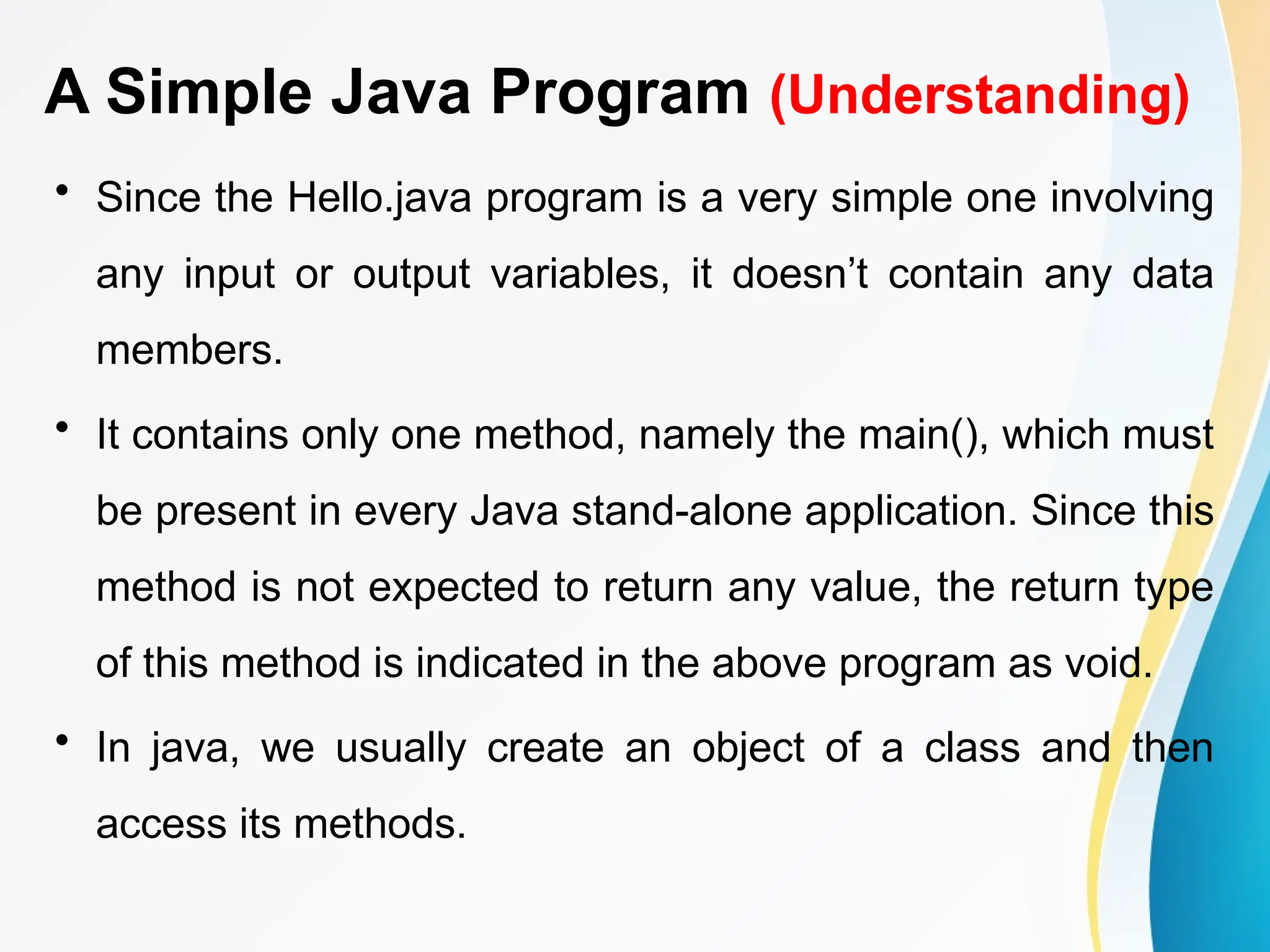 A Simple Java Program (Understanding)
• Since the Hello.java program is a very simple one involving
any input or output variables, it doesn’t contain any data
members.
• It contains only one method, namely the main(), which must
be present in every Java stand-alone application. Since this
method is not expected to return any value, the return type
of this method is indicated in the above program as void.
• In java, we usually create an object of a class and then
access its methods.
 