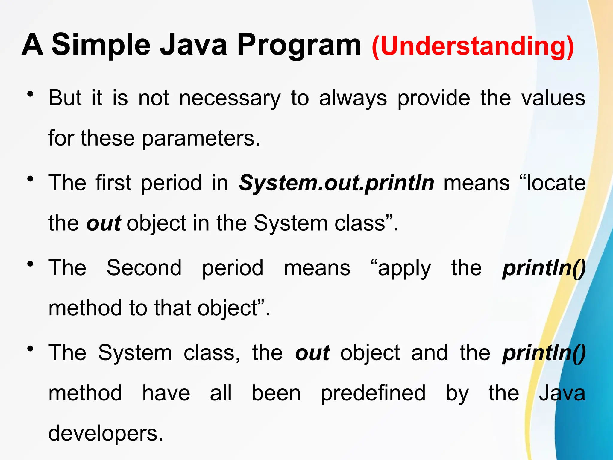 A Simple Java Program (Understanding)
• But it is not necessary to always provide the values
for these parameters.
• The first period in System.out.println means “locate
the out object in the System class”.
• The Second period means “apply the println()
method to that object”.
• The System class, the out object and the println()
method have all been predefined by the Java
developers.
 